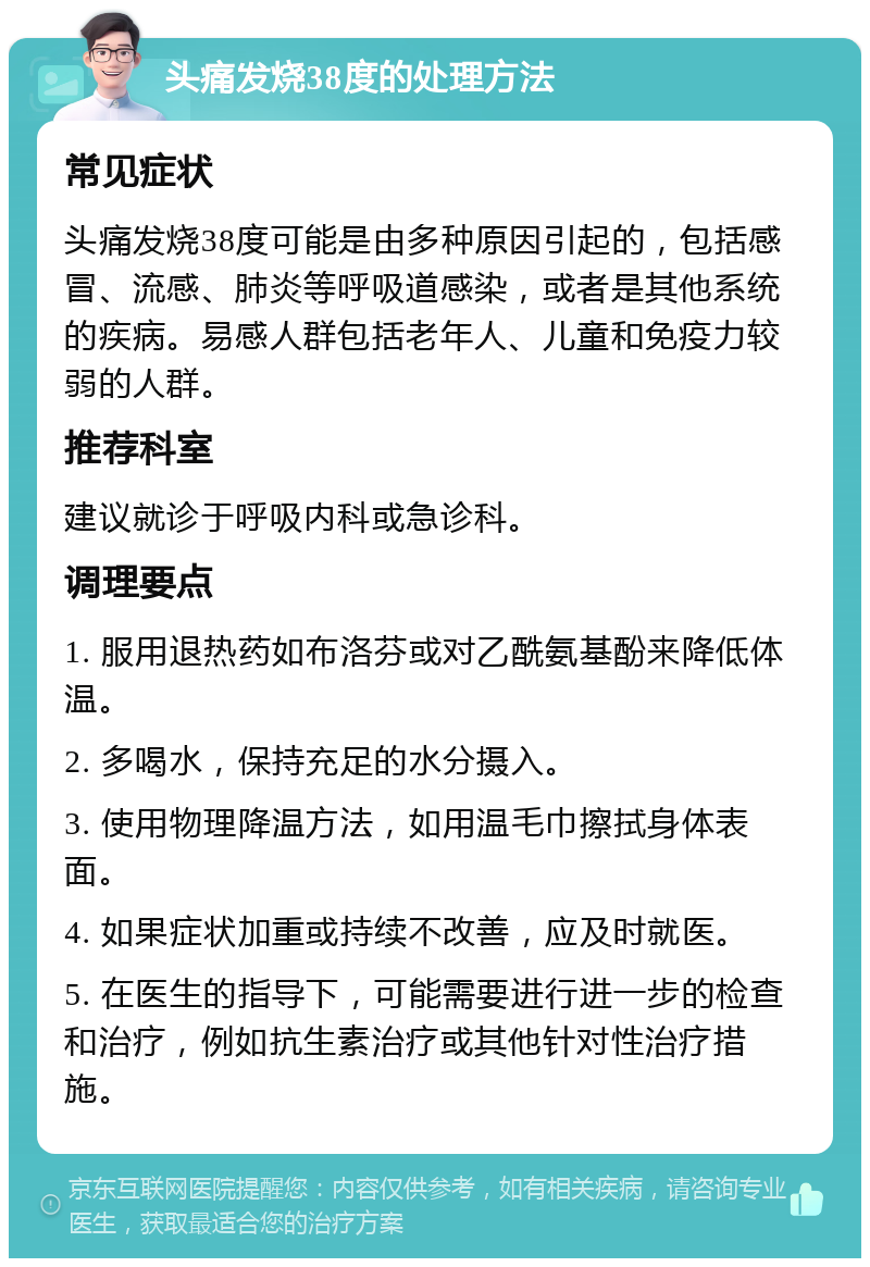 头痛发烧38度的处理方法 常见症状 头痛发烧38度可能是由多种原因引起的，包括感冒、流感、肺炎等呼吸道感染，或者是其他系统的疾病。易感人群包括老年人、儿童和免疫力较弱的人群。 推荐科室 建议就诊于呼吸内科或急诊科。 调理要点 1. 服用退热药如布洛芬或对乙酰氨基酚来降低体温。 2. 多喝水，保持充足的水分摄入。 3. 使用物理降温方法，如用温毛巾擦拭身体表面。 4. 如果症状加重或持续不改善，应及时就医。 5. 在医生的指导下，可能需要进行进一步的检查和治疗，例如抗生素治疗或其他针对性治疗措施。