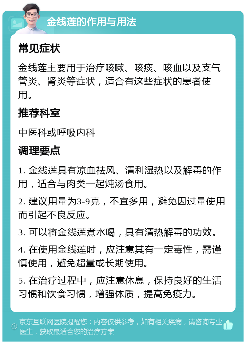 金线莲的作用与用法 常见症状 金线莲主要用于治疗咳嗽、咳痰、咳血以及支气管炎、肾炎等症状，适合有这些症状的患者使用。 推荐科室 中医科或呼吸内科 调理要点 1. 金线莲具有凉血祛风、清利湿热以及解毒的作用，适合与肉类一起炖汤食用。 2. 建议用量为3-9克，不宜多用，避免因过量使用而引起不良反应。 3. 可以将金线莲煮水喝，具有清热解毒的功效。 4. 在使用金线莲时，应注意其有一定毒性，需谨慎使用，避免超量或长期使用。 5. 在治疗过程中，应注意休息，保持良好的生活习惯和饮食习惯，增强体质，提高免疫力。