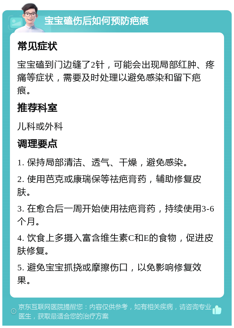 宝宝磕伤后如何预防疤痕 常见症状 宝宝磕到门边缝了2针，可能会出现局部红肿、疼痛等症状，需要及时处理以避免感染和留下疤痕。 推荐科室 儿科或外科 调理要点 1. 保持局部清洁、透气、干燥，避免感染。 2. 使用芭克或康瑞保等祛疤膏药，辅助修复皮肤。 3. 在愈合后一周开始使用祛疤膏药，持续使用3-6个月。 4. 饮食上多摄入富含维生素C和E的食物，促进皮肤修复。 5. 避免宝宝抓挠或摩擦伤口，以免影响修复效果。