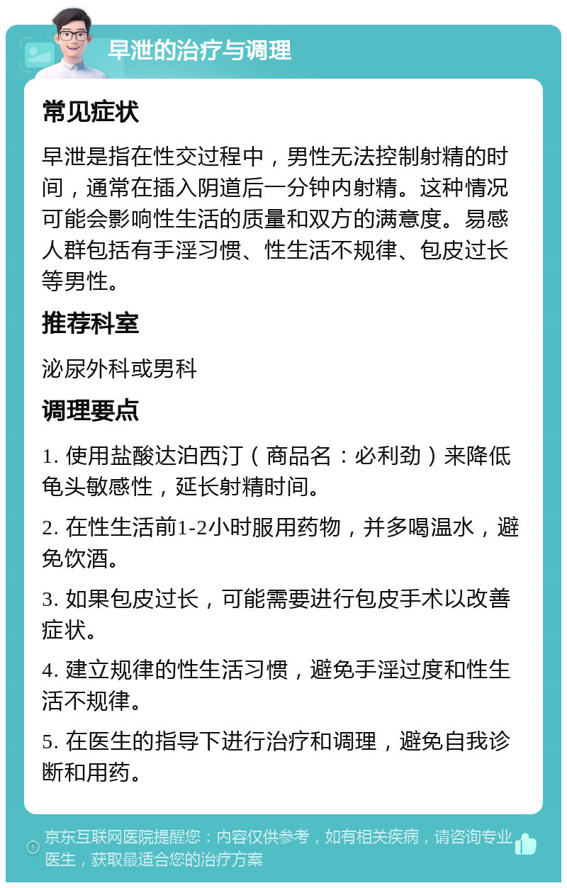 早泄的治疗与调理 常见症状 早泄是指在性交过程中，男性无法控制射精的时间，通常在插入阴道后一分钟内射精。这种情况可能会影响性生活的质量和双方的满意度。易感人群包括有手淫习惯、性生活不规律、包皮过长等男性。 推荐科室 泌尿外科或男科 调理要点 1. 使用盐酸达泊西汀（商品名：必利劲）来降低龟头敏感性，延长射精时间。 2. 在性生活前1-2小时服用药物，并多喝温水，避免饮酒。 3. 如果包皮过长，可能需要进行包皮手术以改善症状。 4. 建立规律的性生活习惯，避免手淫过度和性生活不规律。 5. 在医生的指导下进行治疗和调理，避免自我诊断和用药。