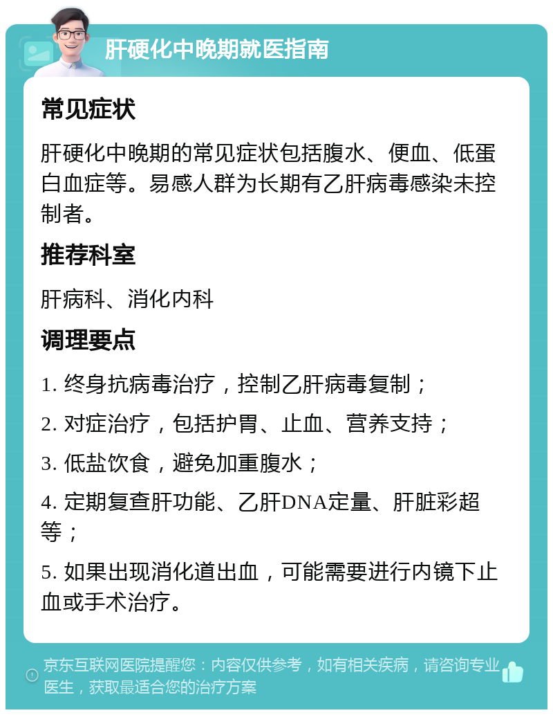 肝硬化中晚期就医指南 常见症状 肝硬化中晚期的常见症状包括腹水、便血、低蛋白血症等。易感人群为长期有乙肝病毒感染未控制者。 推荐科室 肝病科、消化内科 调理要点 1. 终身抗病毒治疗，控制乙肝病毒复制； 2. 对症治疗，包括护胃、止血、营养支持； 3. 低盐饮食，避免加重腹水； 4. 定期复查肝功能、乙肝DNA定量、肝脏彩超等； 5. 如果出现消化道出血，可能需要进行内镜下止血或手术治疗。