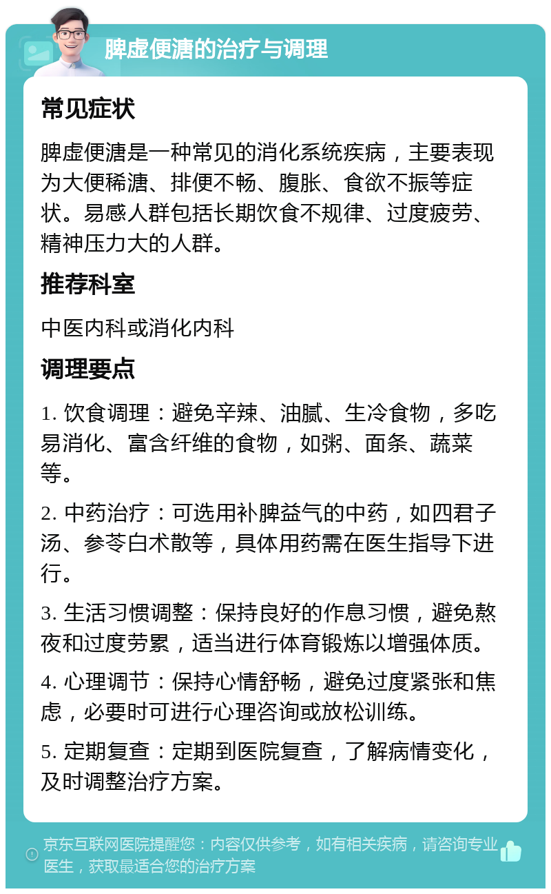 脾虚便溏的治疗与调理 常见症状 脾虚便溏是一种常见的消化系统疾病，主要表现为大便稀溏、排便不畅、腹胀、食欲不振等症状。易感人群包括长期饮食不规律、过度疲劳、精神压力大的人群。 推荐科室 中医内科或消化内科 调理要点 1. 饮食调理：避免辛辣、油腻、生冷食物，多吃易消化、富含纤维的食物，如粥、面条、蔬菜等。 2. 中药治疗：可选用补脾益气的中药，如四君子汤、参苓白术散等，具体用药需在医生指导下进行。 3. 生活习惯调整：保持良好的作息习惯，避免熬夜和过度劳累，适当进行体育锻炼以增强体质。 4. 心理调节：保持心情舒畅，避免过度紧张和焦虑，必要时可进行心理咨询或放松训练。 5. 定期复查：定期到医院复查，了解病情变化，及时调整治疗方案。