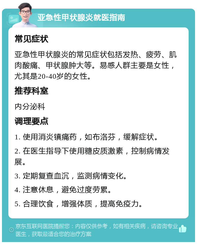 亚急性甲状腺炎就医指南 常见症状 亚急性甲状腺炎的常见症状包括发热、疲劳、肌肉酸痛、甲状腺肿大等。易感人群主要是女性，尤其是20-40岁的女性。 推荐科室 内分泌科 调理要点 1. 使用消炎镇痛药，如布洛芬，缓解症状。 2. 在医生指导下使用糖皮质激素，控制病情发展。 3. 定期复查血沉，监测病情变化。 4. 注意休息，避免过度劳累。 5. 合理饮食，增强体质，提高免疫力。