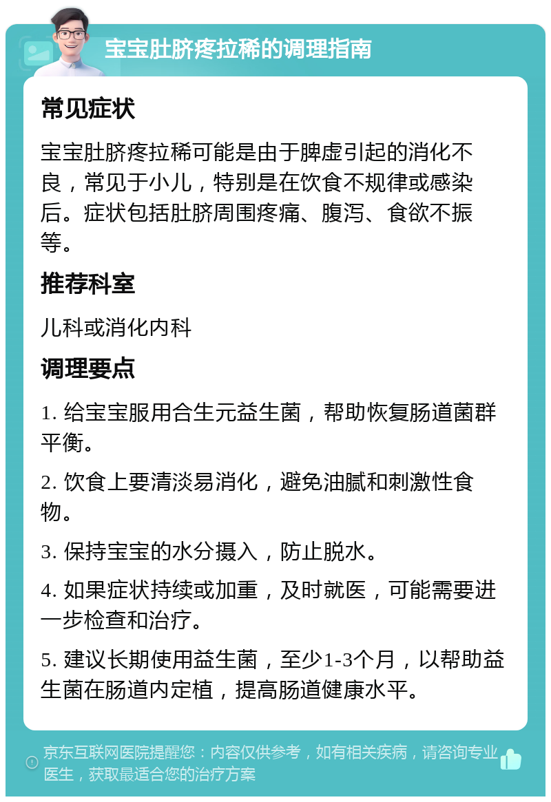 宝宝肚脐疼拉稀的调理指南 常见症状 宝宝肚脐疼拉稀可能是由于脾虚引起的消化不良，常见于小儿，特别是在饮食不规律或感染后。症状包括肚脐周围疼痛、腹泻、食欲不振等。 推荐科室 儿科或消化内科 调理要点 1. 给宝宝服用合生元益生菌，帮助恢复肠道菌群平衡。 2. 饮食上要清淡易消化，避免油腻和刺激性食物。 3. 保持宝宝的水分摄入，防止脱水。 4. 如果症状持续或加重，及时就医，可能需要进一步检查和治疗。 5. 建议长期使用益生菌，至少1-3个月，以帮助益生菌在肠道内定植，提高肠道健康水平。