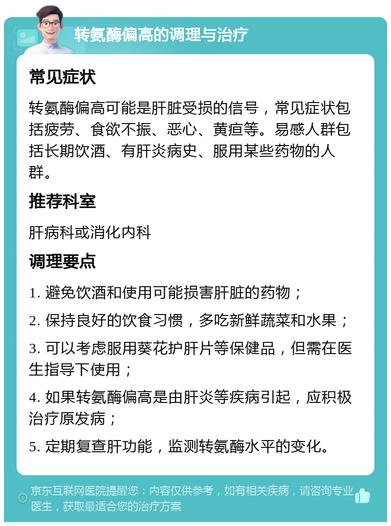 转氨酶偏高的调理与治疗 常见症状 转氨酶偏高可能是肝脏受损的信号，常见症状包括疲劳、食欲不振、恶心、黄疸等。易感人群包括长期饮酒、有肝炎病史、服用某些药物的人群。 推荐科室 肝病科或消化内科 调理要点 1. 避免饮酒和使用可能损害肝脏的药物； 2. 保持良好的饮食习惯，多吃新鲜蔬菜和水果； 3. 可以考虑服用葵花护肝片等保健品，但需在医生指导下使用； 4. 如果转氨酶偏高是由肝炎等疾病引起，应积极治疗原发病； 5. 定期复查肝功能，监测转氨酶水平的变化。