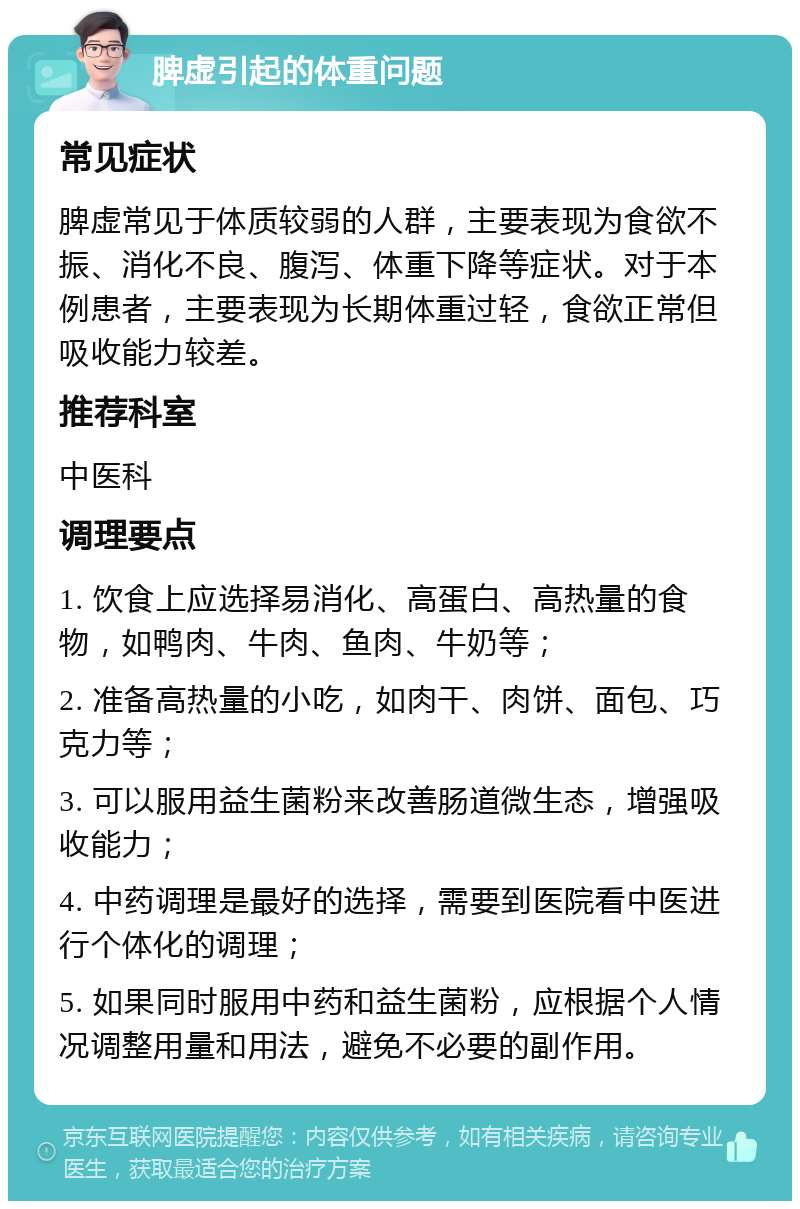 脾虚引起的体重问题 常见症状 脾虚常见于体质较弱的人群，主要表现为食欲不振、消化不良、腹泻、体重下降等症状。对于本例患者，主要表现为长期体重过轻，食欲正常但吸收能力较差。 推荐科室 中医科 调理要点 1. 饮食上应选择易消化、高蛋白、高热量的食物，如鸭肉、牛肉、鱼肉、牛奶等； 2. 准备高热量的小吃，如肉干、肉饼、面包、巧克力等； 3. 可以服用益生菌粉来改善肠道微生态，增强吸收能力； 4. 中药调理是最好的选择，需要到医院看中医进行个体化的调理； 5. 如果同时服用中药和益生菌粉，应根据个人情况调整用量和用法，避免不必要的副作用。