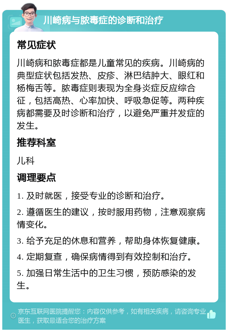 川崎病与脓毒症的诊断和治疗 常见症状 川崎病和脓毒症都是儿童常见的疾病。川崎病的典型症状包括发热、皮疹、淋巴结肿大、眼红和杨梅舌等。脓毒症则表现为全身炎症反应综合征，包括高热、心率加快、呼吸急促等。两种疾病都需要及时诊断和治疗，以避免严重并发症的发生。 推荐科室 儿科 调理要点 1. 及时就医，接受专业的诊断和治疗。 2. 遵循医生的建议，按时服用药物，注意观察病情变化。 3. 给予充足的休息和营养，帮助身体恢复健康。 4. 定期复查，确保病情得到有效控制和治疗。 5. 加强日常生活中的卫生习惯，预防感染的发生。