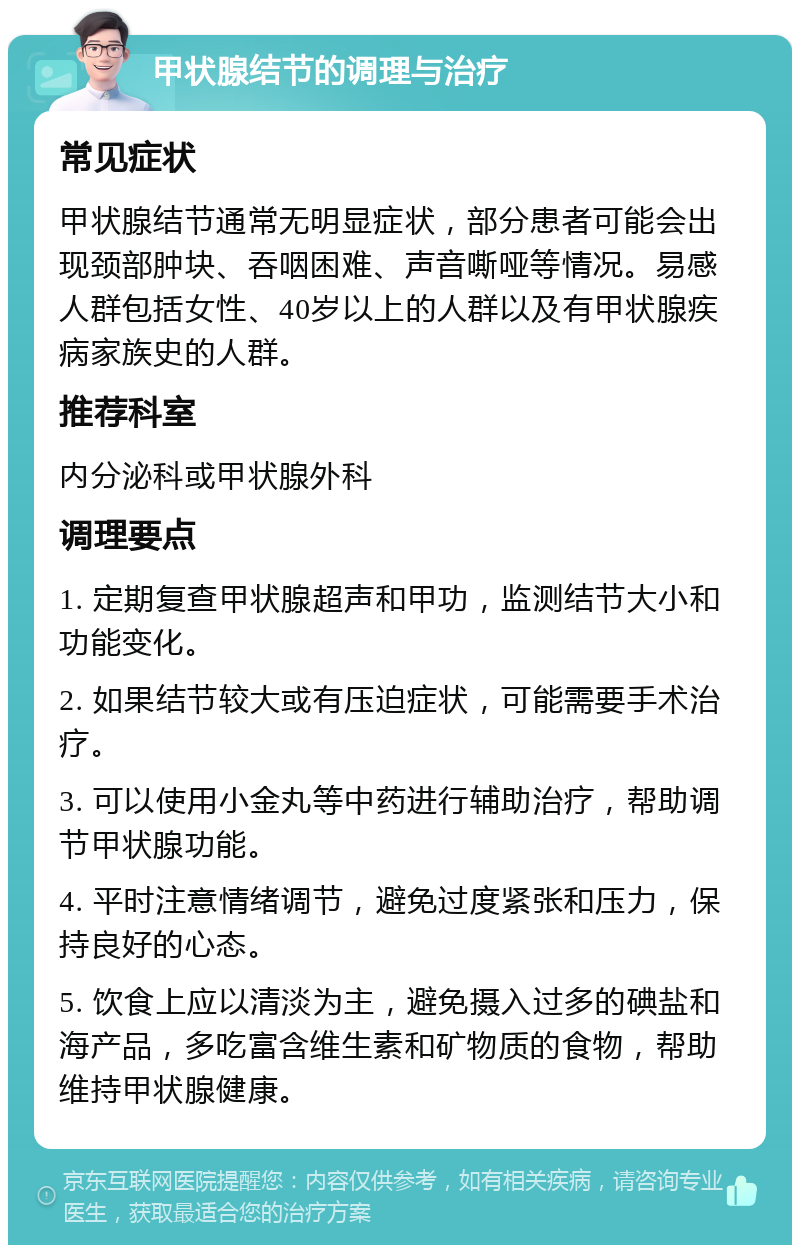 甲状腺结节的调理与治疗 常见症状 甲状腺结节通常无明显症状，部分患者可能会出现颈部肿块、吞咽困难、声音嘶哑等情况。易感人群包括女性、40岁以上的人群以及有甲状腺疾病家族史的人群。 推荐科室 内分泌科或甲状腺外科 调理要点 1. 定期复查甲状腺超声和甲功，监测结节大小和功能变化。 2. 如果结节较大或有压迫症状，可能需要手术治疗。 3. 可以使用小金丸等中药进行辅助治疗，帮助调节甲状腺功能。 4. 平时注意情绪调节，避免过度紧张和压力，保持良好的心态。 5. 饮食上应以清淡为主，避免摄入过多的碘盐和海产品，多吃富含维生素和矿物质的食物，帮助维持甲状腺健康。