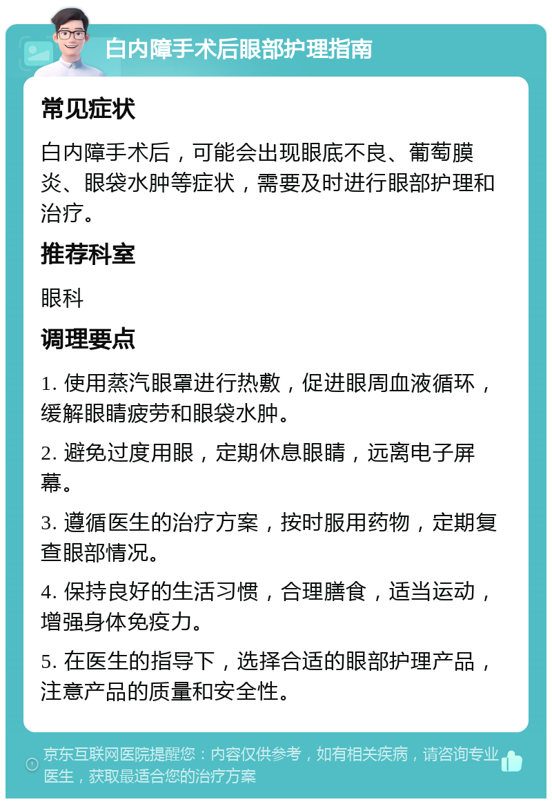 白内障手术后眼部护理指南 常见症状 白内障手术后，可能会出现眼底不良、葡萄膜炎、眼袋水肿等症状，需要及时进行眼部护理和治疗。 推荐科室 眼科 调理要点 1. 使用蒸汽眼罩进行热敷，促进眼周血液循环，缓解眼睛疲劳和眼袋水肿。 2. 避免过度用眼，定期休息眼睛，远离电子屏幕。 3. 遵循医生的治疗方案，按时服用药物，定期复查眼部情况。 4. 保持良好的生活习惯，合理膳食，适当运动，增强身体免疫力。 5. 在医生的指导下，选择合适的眼部护理产品，注意产品的质量和安全性。