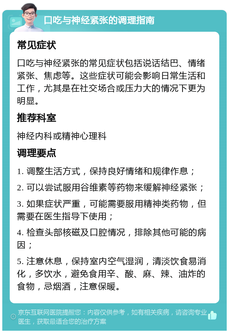 口吃与神经紧张的调理指南 常见症状 口吃与神经紧张的常见症状包括说话结巴、情绪紧张、焦虑等。这些症状可能会影响日常生活和工作，尤其是在社交场合或压力大的情况下更为明显。 推荐科室 神经内科或精神心理科 调理要点 1. 调整生活方式，保持良好情绪和规律作息； 2. 可以尝试服用谷维素等药物来缓解神经紧张； 3. 如果症状严重，可能需要服用精神类药物，但需要在医生指导下使用； 4. 检查头部核磁及口腔情况，排除其他可能的病因； 5. 注意休息，保持室内空气湿润，清淡饮食易消化，多饮水，避免食用辛、酸、麻、辣、油炸的食物，忌烟酒，注意保暖。