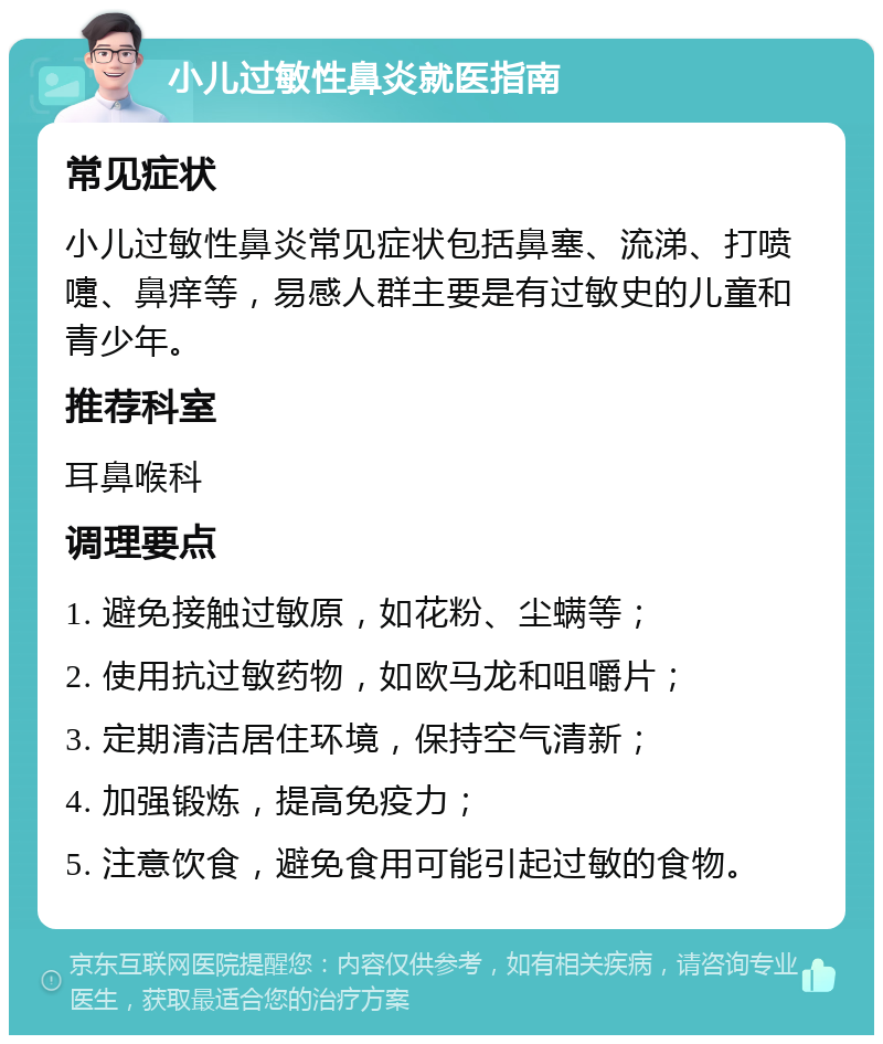 小儿过敏性鼻炎就医指南 常见症状 小儿过敏性鼻炎常见症状包括鼻塞、流涕、打喷嚏、鼻痒等，易感人群主要是有过敏史的儿童和青少年。 推荐科室 耳鼻喉科 调理要点 1. 避免接触过敏原，如花粉、尘螨等； 2. 使用抗过敏药物，如欧马龙和咀嚼片； 3. 定期清洁居住环境，保持空气清新； 4. 加强锻炼，提高免疫力； 5. 注意饮食，避免食用可能引起过敏的食物。