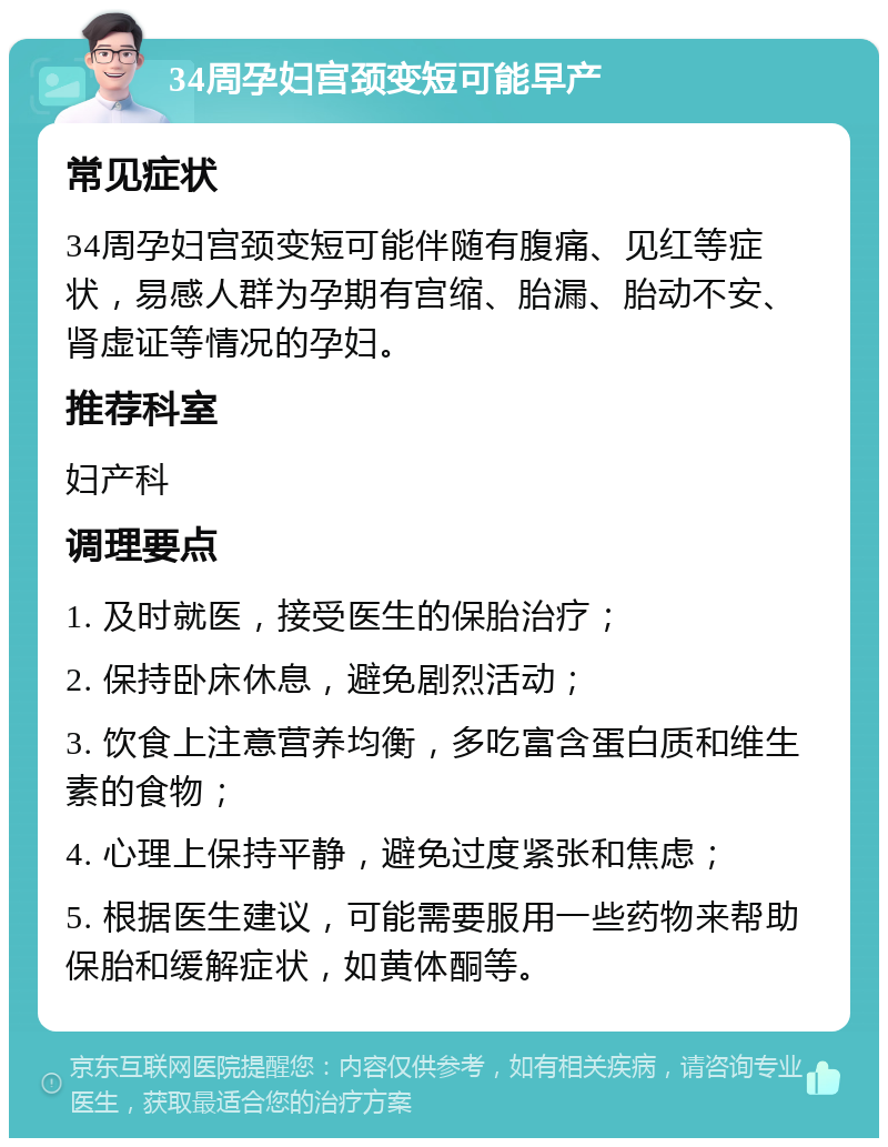 34周孕妇宫颈变短可能早产 常见症状 34周孕妇宫颈变短可能伴随有腹痛、见红等症状，易感人群为孕期有宫缩、胎漏、胎动不安、肾虚证等情况的孕妇。 推荐科室 妇产科 调理要点 1. 及时就医，接受医生的保胎治疗； 2. 保持卧床休息，避免剧烈活动； 3. 饮食上注意营养均衡，多吃富含蛋白质和维生素的食物； 4. 心理上保持平静，避免过度紧张和焦虑； 5. 根据医生建议，可能需要服用一些药物来帮助保胎和缓解症状，如黄体酮等。