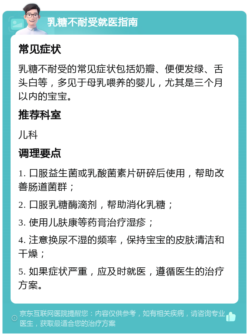 乳糖不耐受就医指南 常见症状 乳糖不耐受的常见症状包括奶瓣、便便发绿、舌头白等，多见于母乳喂养的婴儿，尤其是三个月以内的宝宝。 推荐科室 儿科 调理要点 1. 口服益生菌或乳酸菌素片研碎后使用，帮助改善肠道菌群； 2. 口服乳糖酶滴剂，帮助消化乳糖； 3. 使用儿肤康等药膏治疗湿疹； 4. 注意换尿不湿的频率，保持宝宝的皮肤清洁和干燥； 5. 如果症状严重，应及时就医，遵循医生的治疗方案。