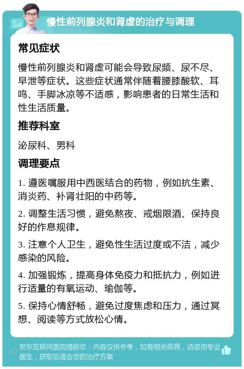 慢性前列腺炎和肾虚的治疗与调理 常见症状 慢性前列腺炎和肾虚可能会导致尿频、尿不尽、早泄等症状。这些症状通常伴随着腰膝酸软、耳鸣、手脚冰凉等不适感，影响患者的日常生活和性生活质量。 推荐科室 泌尿科、男科 调理要点 1. 遵医嘱服用中西医结合的药物，例如抗生素、消炎药、补肾壮阳的中药等。 2. 调整生活习惯，避免熬夜、戒烟限酒、保持良好的作息规律。 3. 注意个人卫生，避免性生活过度或不洁，减少感染的风险。 4. 加强锻炼，提高身体免疫力和抵抗力，例如进行适量的有氧运动、瑜伽等。 5. 保持心情舒畅，避免过度焦虑和压力，通过冥想、阅读等方式放松心情。