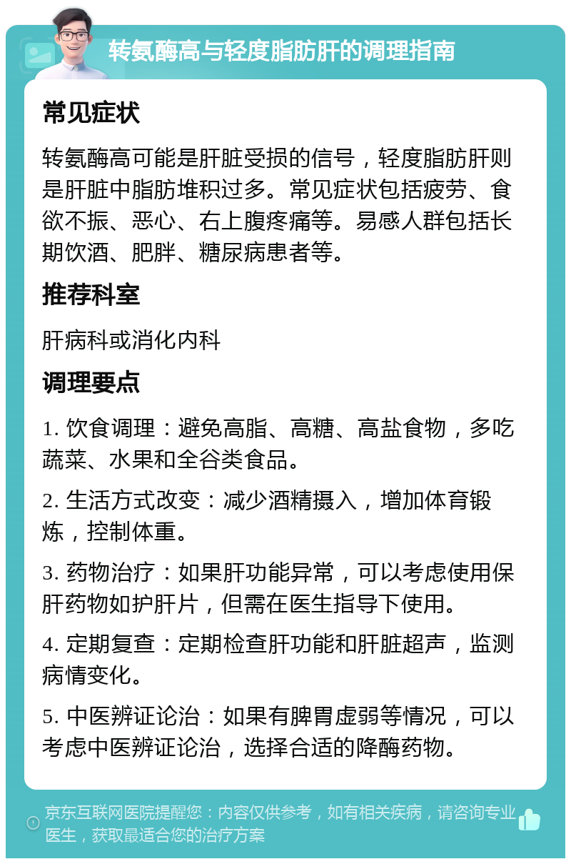 转氨酶高与轻度脂肪肝的调理指南 常见症状 转氨酶高可能是肝脏受损的信号，轻度脂肪肝则是肝脏中脂肪堆积过多。常见症状包括疲劳、食欲不振、恶心、右上腹疼痛等。易感人群包括长期饮酒、肥胖、糖尿病患者等。 推荐科室 肝病科或消化内科 调理要点 1. 饮食调理：避免高脂、高糖、高盐食物，多吃蔬菜、水果和全谷类食品。 2. 生活方式改变：减少酒精摄入，增加体育锻炼，控制体重。 3. 药物治疗：如果肝功能异常，可以考虑使用保肝药物如护肝片，但需在医生指导下使用。 4. 定期复查：定期检查肝功能和肝脏超声，监测病情变化。 5. 中医辨证论治：如果有脾胃虚弱等情况，可以考虑中医辨证论治，选择合适的降酶药物。