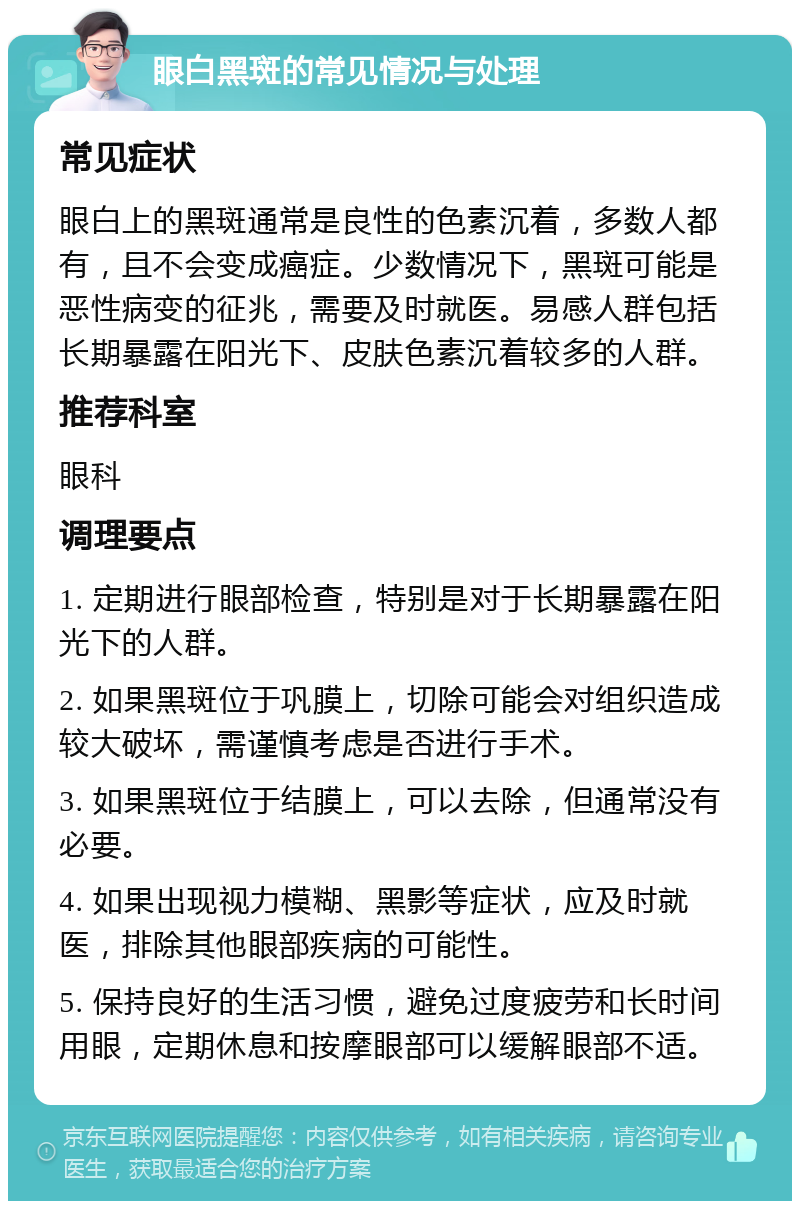 眼白黑斑的常见情况与处理 常见症状 眼白上的黑斑通常是良性的色素沉着，多数人都有，且不会变成癌症。少数情况下，黑斑可能是恶性病变的征兆，需要及时就医。易感人群包括长期暴露在阳光下、皮肤色素沉着较多的人群。 推荐科室 眼科 调理要点 1. 定期进行眼部检查，特别是对于长期暴露在阳光下的人群。 2. 如果黑斑位于巩膜上，切除可能会对组织造成较大破坏，需谨慎考虑是否进行手术。 3. 如果黑斑位于结膜上，可以去除，但通常没有必要。 4. 如果出现视力模糊、黑影等症状，应及时就医，排除其他眼部疾病的可能性。 5. 保持良好的生活习惯，避免过度疲劳和长时间用眼，定期休息和按摩眼部可以缓解眼部不适。