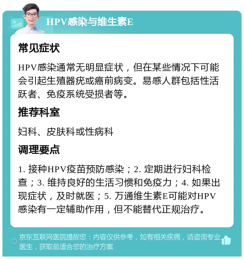 HPV感染与维生素E 常见症状 HPV感染通常无明显症状，但在某些情况下可能会引起生殖器疣或癌前病变。易感人群包括性活跃者、免疫系统受损者等。 推荐科室 妇科、皮肤科或性病科 调理要点 1. 接种HPV疫苗预防感染；2. 定期进行妇科检查；3. 维持良好的生活习惯和免疫力；4. 如果出现症状，及时就医；5. 万通维生素E可能对HPV感染有一定辅助作用，但不能替代正规治疗。