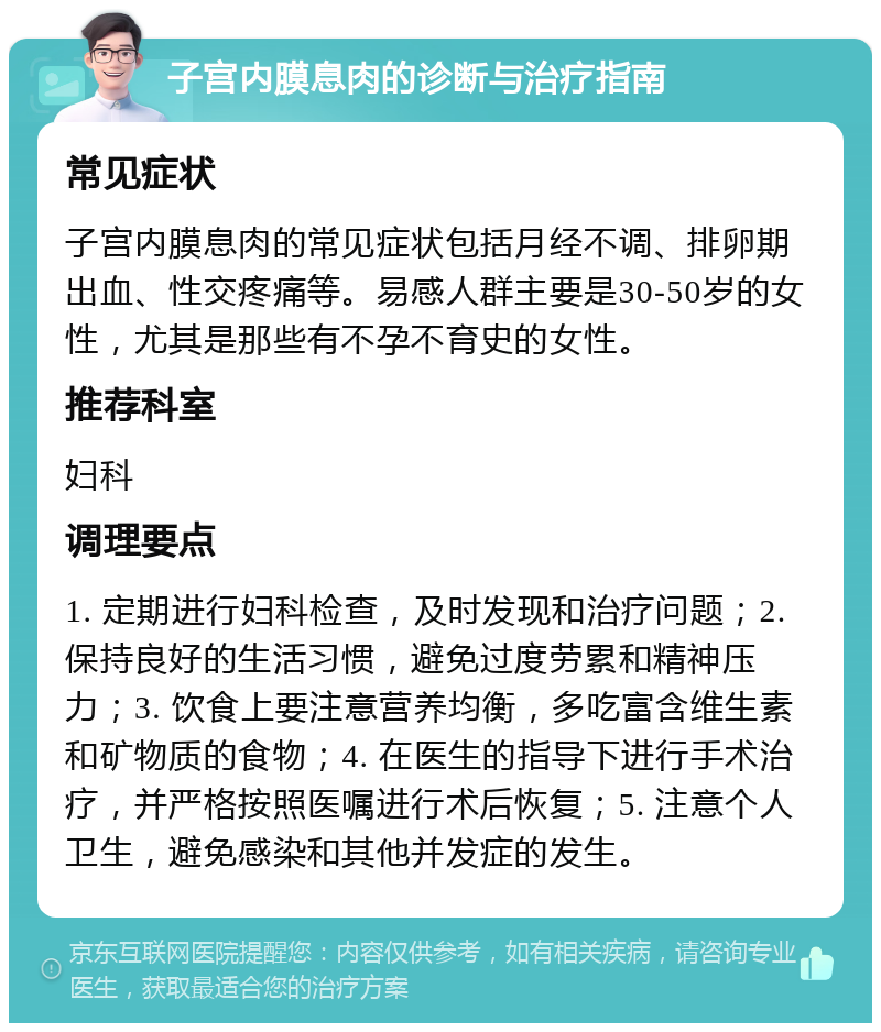 子宫内膜息肉的诊断与治疗指南 常见症状 子宫内膜息肉的常见症状包括月经不调、排卵期出血、性交疼痛等。易感人群主要是30-50岁的女性，尤其是那些有不孕不育史的女性。 推荐科室 妇科 调理要点 1. 定期进行妇科检查，及时发现和治疗问题；2. 保持良好的生活习惯，避免过度劳累和精神压力；3. 饮食上要注意营养均衡，多吃富含维生素和矿物质的食物；4. 在医生的指导下进行手术治疗，并严格按照医嘱进行术后恢复；5. 注意个人卫生，避免感染和其他并发症的发生。