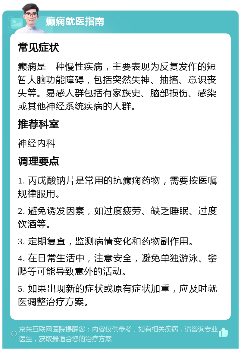 癫痫就医指南 常见症状 癫痫是一种慢性疾病，主要表现为反复发作的短暂大脑功能障碍，包括突然失神、抽搐、意识丧失等。易感人群包括有家族史、脑部损伤、感染或其他神经系统疾病的人群。 推荐科室 神经内科 调理要点 1. 丙戊酸钠片是常用的抗癫痫药物，需要按医嘱规律服用。 2. 避免诱发因素，如过度疲劳、缺乏睡眠、过度饮酒等。 3. 定期复查，监测病情变化和药物副作用。 4. 在日常生活中，注意安全，避免单独游泳、攀爬等可能导致意外的活动。 5. 如果出现新的症状或原有症状加重，应及时就医调整治疗方案。