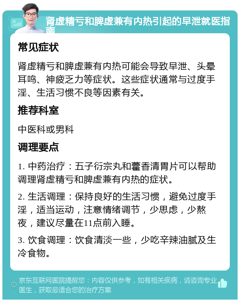 肾虚精亏和脾虚兼有内热引起的早泄就医指南 常见症状 肾虚精亏和脾虚兼有内热可能会导致早泄、头晕耳鸣、神疲乏力等症状。这些症状通常与过度手淫、生活习惯不良等因素有关。 推荐科室 中医科或男科 调理要点 1. 中药治疗：五子衍宗丸和藿香清胃片可以帮助调理肾虚精亏和脾虚兼有内热的症状。 2. 生活调理：保持良好的生活习惯，避免过度手淫，适当运动，注意情绪调节，少思虑，少熬夜，建议尽量在11点前入睡。 3. 饮食调理：饮食清淡一些，少吃辛辣油腻及生冷食物。