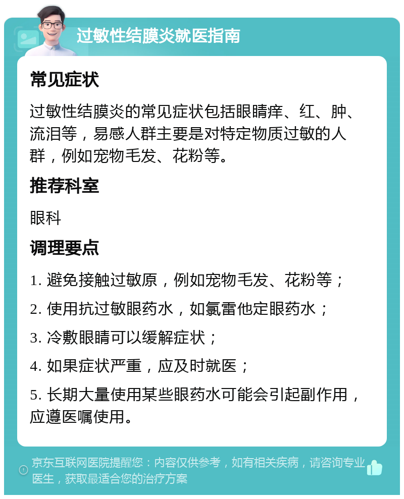 过敏性结膜炎就医指南 常见症状 过敏性结膜炎的常见症状包括眼睛痒、红、肿、流泪等，易感人群主要是对特定物质过敏的人群，例如宠物毛发、花粉等。 推荐科室 眼科 调理要点 1. 避免接触过敏原，例如宠物毛发、花粉等； 2. 使用抗过敏眼药水，如氯雷他定眼药水； 3. 冷敷眼睛可以缓解症状； 4. 如果症状严重，应及时就医； 5. 长期大量使用某些眼药水可能会引起副作用，应遵医嘱使用。