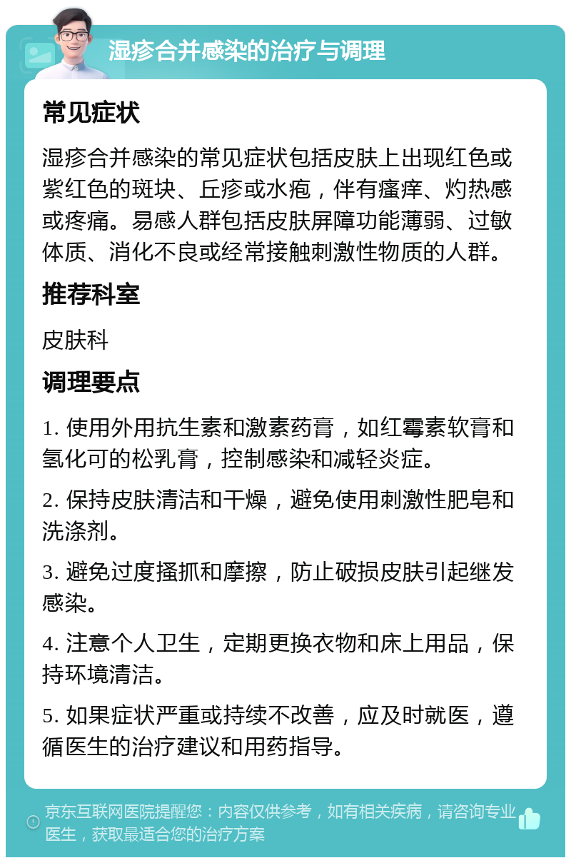 湿疹合并感染的治疗与调理 常见症状 湿疹合并感染的常见症状包括皮肤上出现红色或紫红色的斑块、丘疹或水疱，伴有瘙痒、灼热感或疼痛。易感人群包括皮肤屏障功能薄弱、过敏体质、消化不良或经常接触刺激性物质的人群。 推荐科室 皮肤科 调理要点 1. 使用外用抗生素和激素药膏，如红霉素软膏和氢化可的松乳膏，控制感染和减轻炎症。 2. 保持皮肤清洁和干燥，避免使用刺激性肥皂和洗涤剂。 3. 避免过度搔抓和摩擦，防止破损皮肤引起继发感染。 4. 注意个人卫生，定期更换衣物和床上用品，保持环境清洁。 5. 如果症状严重或持续不改善，应及时就医，遵循医生的治疗建议和用药指导。