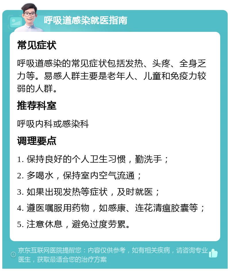 呼吸道感染就医指南 常见症状 呼吸道感染的常见症状包括发热、头疼、全身乏力等。易感人群主要是老年人、儿童和免疫力较弱的人群。 推荐科室 呼吸内科或感染科 调理要点 1. 保持良好的个人卫生习惯，勤洗手； 2. 多喝水，保持室内空气流通； 3. 如果出现发热等症状，及时就医； 4. 遵医嘱服用药物，如感康、连花清瘟胶囊等； 5. 注意休息，避免过度劳累。