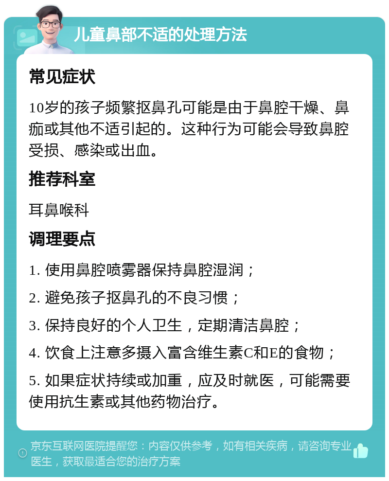 儿童鼻部不适的处理方法 常见症状 10岁的孩子频繁抠鼻孔可能是由于鼻腔干燥、鼻痂或其他不适引起的。这种行为可能会导致鼻腔受损、感染或出血。 推荐科室 耳鼻喉科 调理要点 1. 使用鼻腔喷雾器保持鼻腔湿润； 2. 避免孩子抠鼻孔的不良习惯； 3. 保持良好的个人卫生，定期清洁鼻腔； 4. 饮食上注意多摄入富含维生素C和E的食物； 5. 如果症状持续或加重，应及时就医，可能需要使用抗生素或其他药物治疗。