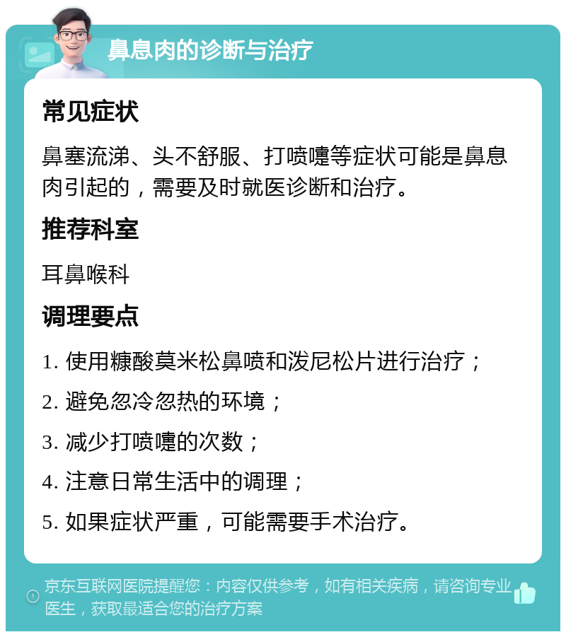 鼻息肉的诊断与治疗 常见症状 鼻塞流涕、头不舒服、打喷嚏等症状可能是鼻息肉引起的，需要及时就医诊断和治疗。 推荐科室 耳鼻喉科 调理要点 1. 使用糠酸莫米松鼻喷和泼尼松片进行治疗； 2. 避免忽冷忽热的环境； 3. 减少打喷嚏的次数； 4. 注意日常生活中的调理； 5. 如果症状严重，可能需要手术治疗。