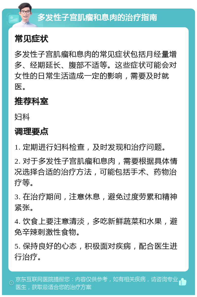 多发性子宫肌瘤和息肉的治疗指南 常见症状 多发性子宫肌瘤和息肉的常见症状包括月经量增多、经期延长、腹部不适等。这些症状可能会对女性的日常生活造成一定的影响，需要及时就医。 推荐科室 妇科 调理要点 1. 定期进行妇科检查，及时发现和治疗问题。 2. 对于多发性子宫肌瘤和息肉，需要根据具体情况选择合适的治疗方法，可能包括手术、药物治疗等。 3. 在治疗期间，注意休息，避免过度劳累和精神紧张。 4. 饮食上要注意清淡，多吃新鲜蔬菜和水果，避免辛辣刺激性食物。 5. 保持良好的心态，积极面对疾病，配合医生进行治疗。