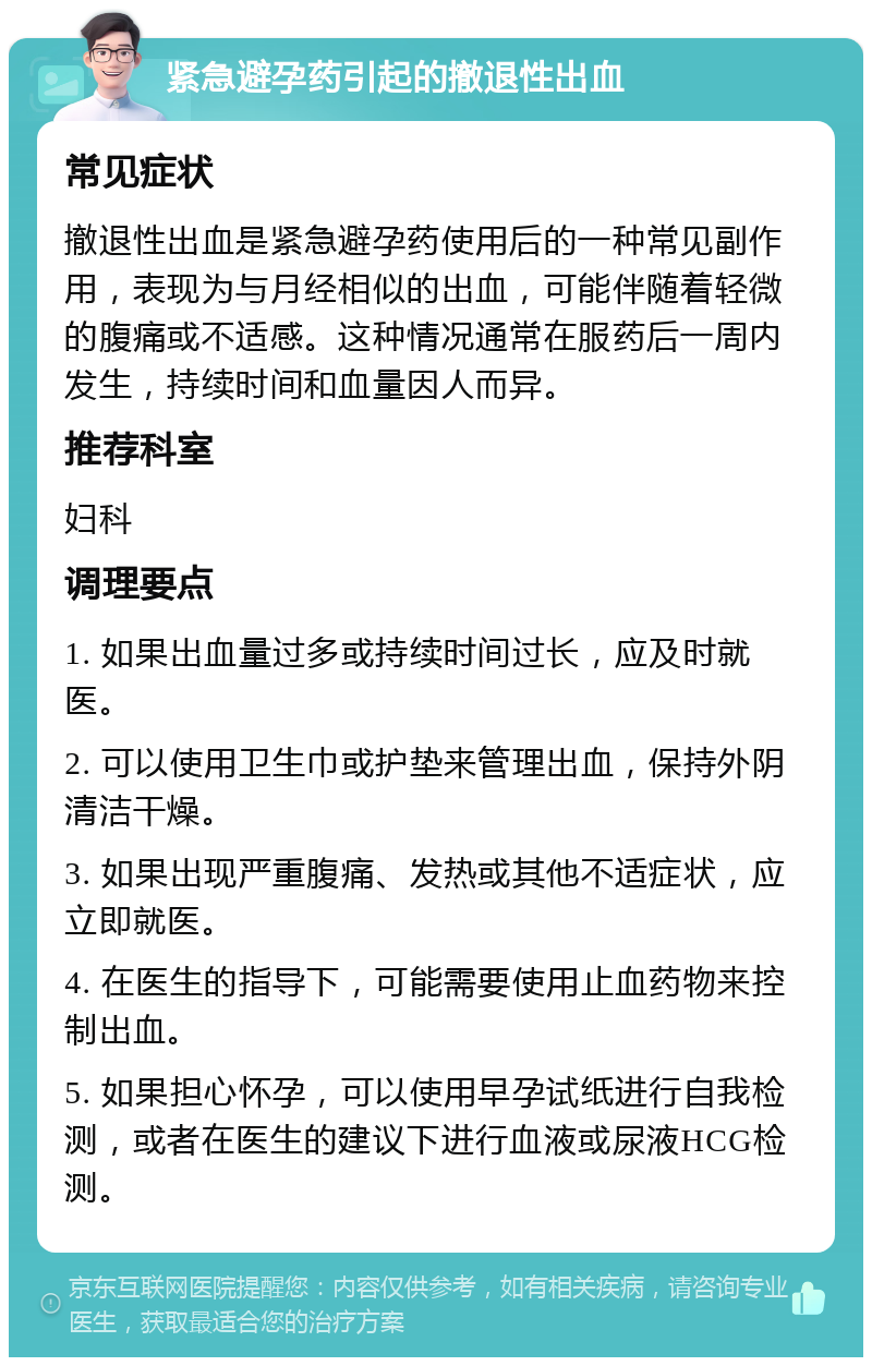 紧急避孕药引起的撤退性出血 常见症状 撤退性出血是紧急避孕药使用后的一种常见副作用，表现为与月经相似的出血，可能伴随着轻微的腹痛或不适感。这种情况通常在服药后一周内发生，持续时间和血量因人而异。 推荐科室 妇科 调理要点 1. 如果出血量过多或持续时间过长，应及时就医。 2. 可以使用卫生巾或护垫来管理出血，保持外阴清洁干燥。 3. 如果出现严重腹痛、发热或其他不适症状，应立即就医。 4. 在医生的指导下，可能需要使用止血药物来控制出血。 5. 如果担心怀孕，可以使用早孕试纸进行自我检测，或者在医生的建议下进行血液或尿液HCG检测。