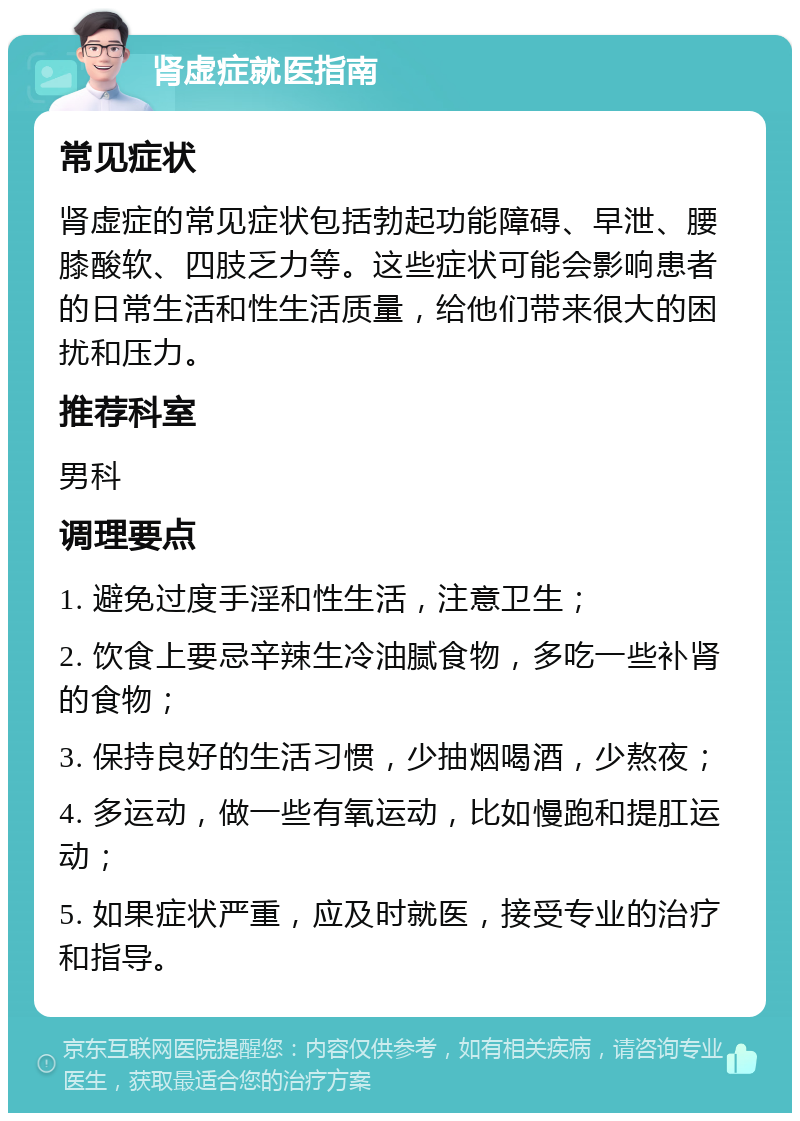 肾虚症就医指南 常见症状 肾虚症的常见症状包括勃起功能障碍、早泄、腰膝酸软、四肢乏力等。这些症状可能会影响患者的日常生活和性生活质量，给他们带来很大的困扰和压力。 推荐科室 男科 调理要点 1. 避免过度手淫和性生活，注意卫生； 2. 饮食上要忌辛辣生冷油腻食物，多吃一些补肾的食物； 3. 保持良好的生活习惯，少抽烟喝酒，少熬夜； 4. 多运动，做一些有氧运动，比如慢跑和提肛运动； 5. 如果症状严重，应及时就医，接受专业的治疗和指导。