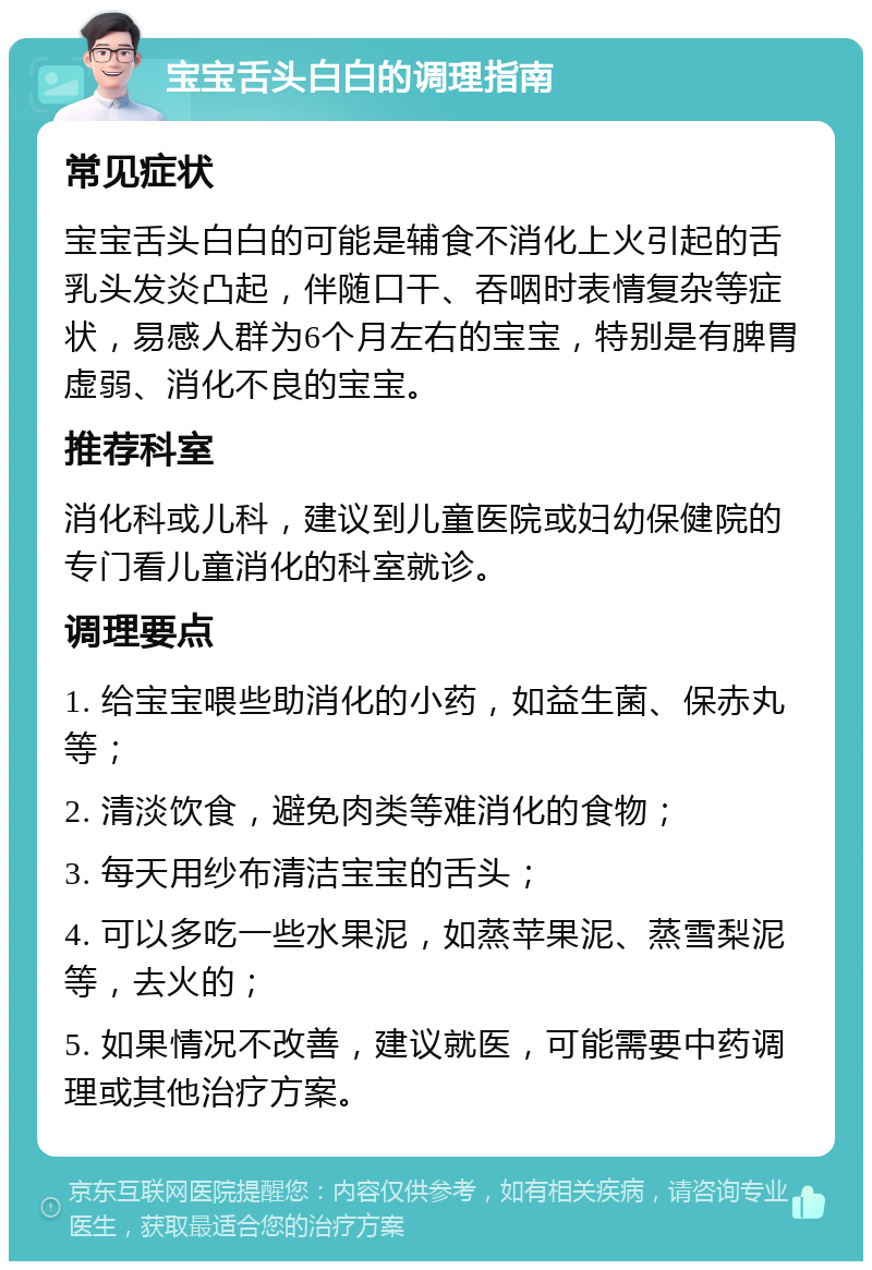 宝宝舌头白白的调理指南 常见症状 宝宝舌头白白的可能是辅食不消化上火引起的舌乳头发炎凸起，伴随口干、吞咽时表情复杂等症状，易感人群为6个月左右的宝宝，特别是有脾胃虚弱、消化不良的宝宝。 推荐科室 消化科或儿科，建议到儿童医院或妇幼保健院的专门看儿童消化的科室就诊。 调理要点 1. 给宝宝喂些助消化的小药，如益生菌、保赤丸等； 2. 清淡饮食，避免肉类等难消化的食物； 3. 每天用纱布清洁宝宝的舌头； 4. 可以多吃一些水果泥，如蒸苹果泥、蒸雪梨泥等，去火的； 5. 如果情况不改善，建议就医，可能需要中药调理或其他治疗方案。