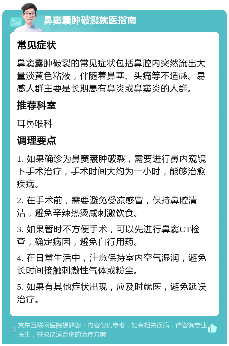 鼻窦囊肿破裂就医指南 常见症状 鼻窦囊肿破裂的常见症状包括鼻腔内突然流出大量淡黄色粘液，伴随着鼻塞、头痛等不适感。易感人群主要是长期患有鼻炎或鼻窦炎的人群。 推荐科室 耳鼻喉科 调理要点 1. 如果确诊为鼻窦囊肿破裂，需要进行鼻内窥镜下手术治疗，手术时间大约为一小时，能够治愈疾病。 2. 在手术前，需要避免受凉感冒，保持鼻腔清洁，避免辛辣热烫咸刺激饮食。 3. 如果暂时不方便手术，可以先进行鼻窦CT检查，确定病因，避免自行用药。 4. 在日常生活中，注意保持室内空气湿润，避免长时间接触刺激性气体或粉尘。 5. 如果有其他症状出现，应及时就医，避免延误治疗。