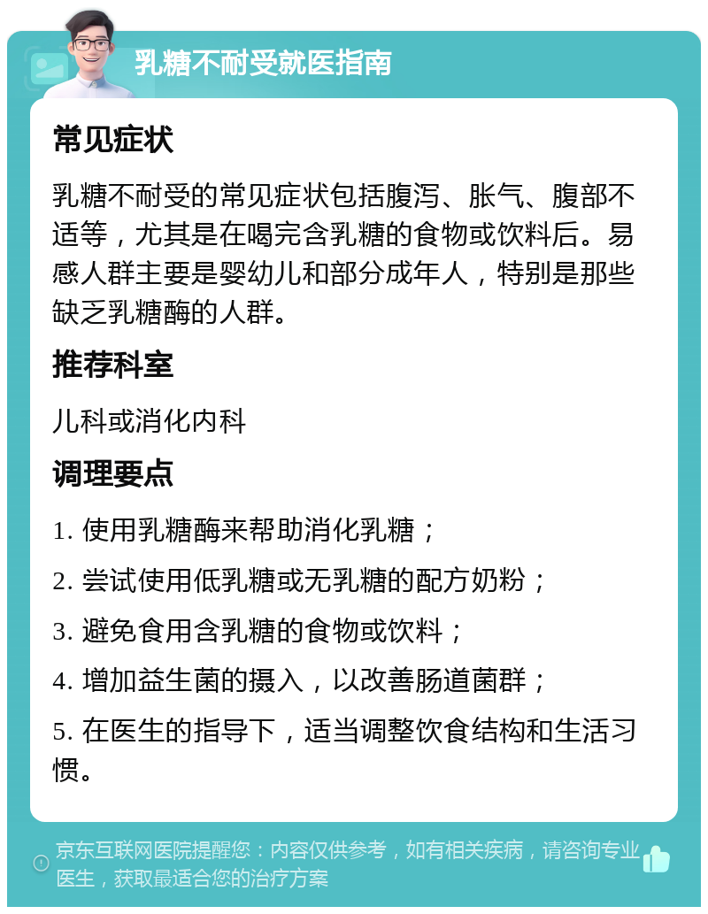 乳糖不耐受就医指南 常见症状 乳糖不耐受的常见症状包括腹泻、胀气、腹部不适等，尤其是在喝完含乳糖的食物或饮料后。易感人群主要是婴幼儿和部分成年人，特别是那些缺乏乳糖酶的人群。 推荐科室 儿科或消化内科 调理要点 1. 使用乳糖酶来帮助消化乳糖； 2. 尝试使用低乳糖或无乳糖的配方奶粉； 3. 避免食用含乳糖的食物或饮料； 4. 增加益生菌的摄入，以改善肠道菌群； 5. 在医生的指导下，适当调整饮食结构和生活习惯。