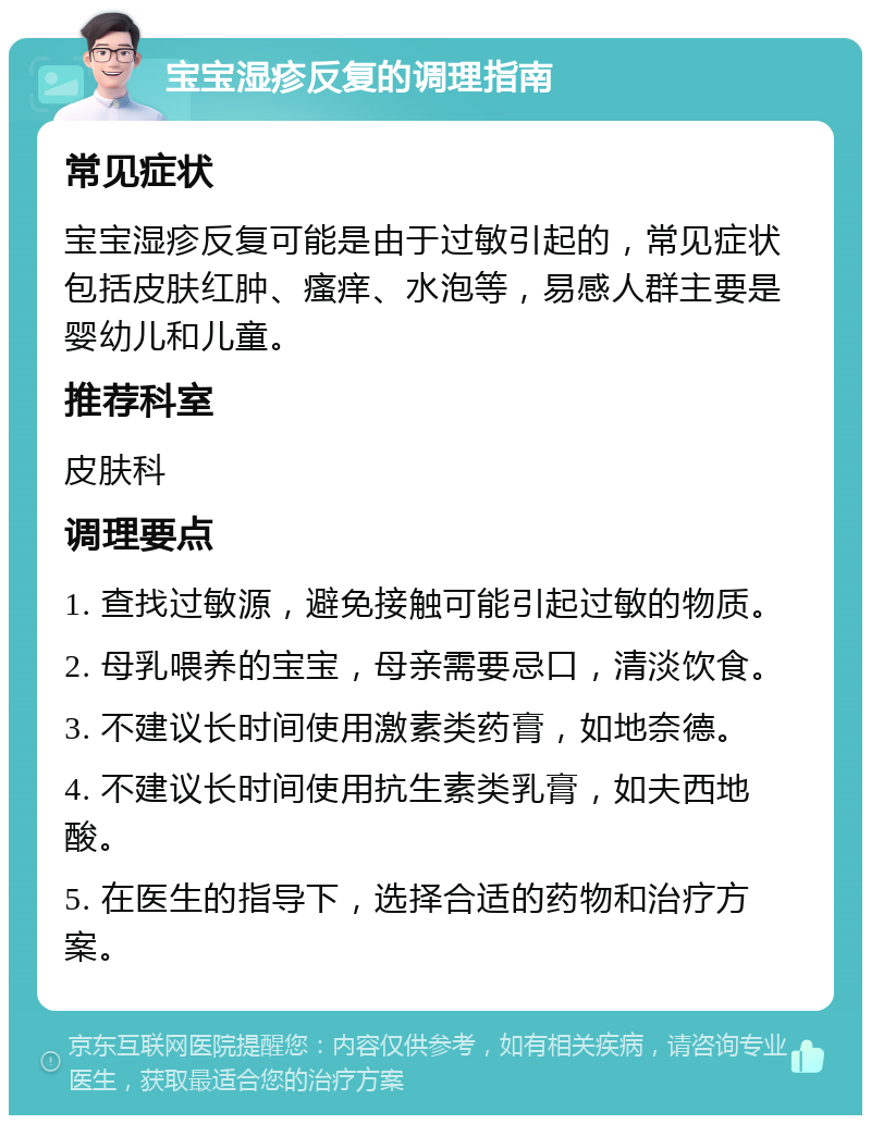 宝宝湿疹反复的调理指南 常见症状 宝宝湿疹反复可能是由于过敏引起的，常见症状包括皮肤红肿、瘙痒、水泡等，易感人群主要是婴幼儿和儿童。 推荐科室 皮肤科 调理要点 1. 查找过敏源，避免接触可能引起过敏的物质。 2. 母乳喂养的宝宝，母亲需要忌口，清淡饮食。 3. 不建议长时间使用激素类药膏，如地奈德。 4. 不建议长时间使用抗生素类乳膏，如夫西地酸。 5. 在医生的指导下，选择合适的药物和治疗方案。