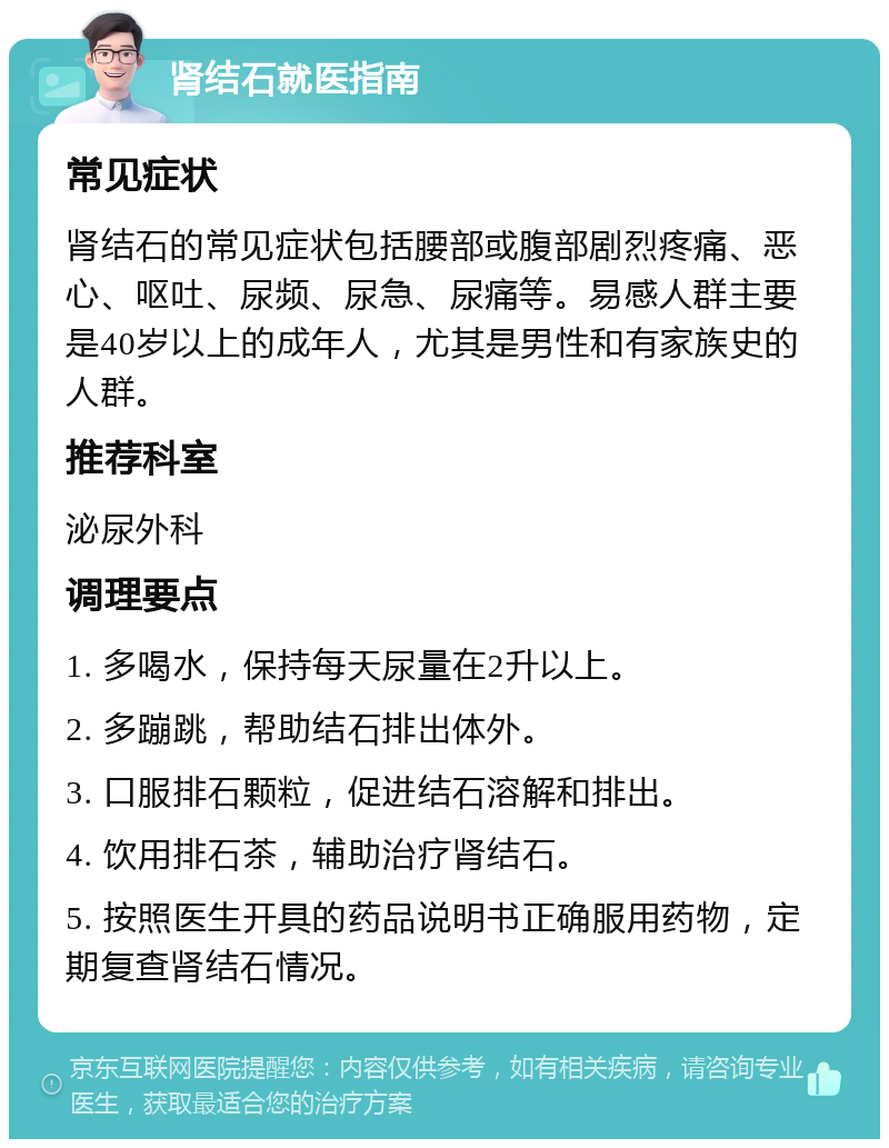 肾结石就医指南 常见症状 肾结石的常见症状包括腰部或腹部剧烈疼痛、恶心、呕吐、尿频、尿急、尿痛等。易感人群主要是40岁以上的成年人，尤其是男性和有家族史的人群。 推荐科室 泌尿外科 调理要点 1. 多喝水，保持每天尿量在2升以上。 2. 多蹦跳，帮助结石排出体外。 3. 口服排石颗粒，促进结石溶解和排出。 4. 饮用排石茶，辅助治疗肾结石。 5. 按照医生开具的药品说明书正确服用药物，定期复查肾结石情况。