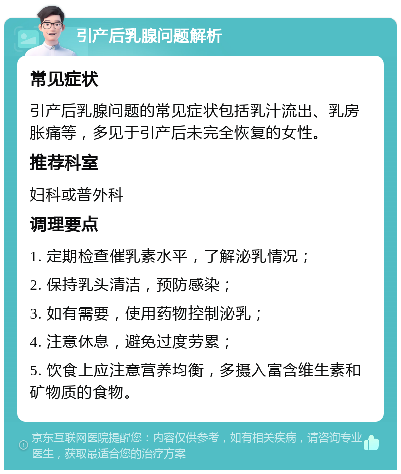 引产后乳腺问题解析 常见症状 引产后乳腺问题的常见症状包括乳汁流出、乳房胀痛等，多见于引产后未完全恢复的女性。 推荐科室 妇科或普外科 调理要点 1. 定期检查催乳素水平，了解泌乳情况； 2. 保持乳头清洁，预防感染； 3. 如有需要，使用药物控制泌乳； 4. 注意休息，避免过度劳累； 5. 饮食上应注意营养均衡，多摄入富含维生素和矿物质的食物。