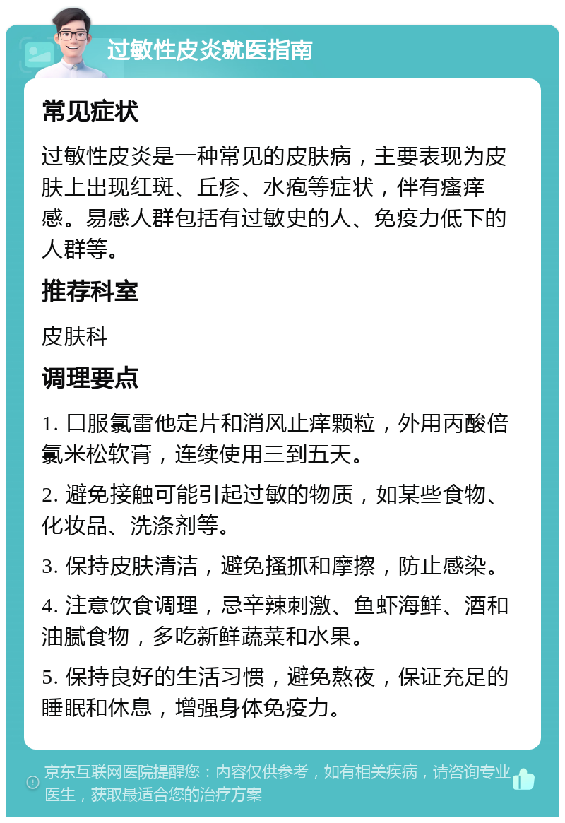 过敏性皮炎就医指南 常见症状 过敏性皮炎是一种常见的皮肤病，主要表现为皮肤上出现红斑、丘疹、水疱等症状，伴有瘙痒感。易感人群包括有过敏史的人、免疫力低下的人群等。 推荐科室 皮肤科 调理要点 1. 口服氯雷他定片和消风止痒颗粒，外用丙酸倍氯米松软膏，连续使用三到五天。 2. 避免接触可能引起过敏的物质，如某些食物、化妆品、洗涤剂等。 3. 保持皮肤清洁，避免搔抓和摩擦，防止感染。 4. 注意饮食调理，忌辛辣刺激、鱼虾海鲜、酒和油腻食物，多吃新鲜蔬菜和水果。 5. 保持良好的生活习惯，避免熬夜，保证充足的睡眠和休息，增强身体免疫力。