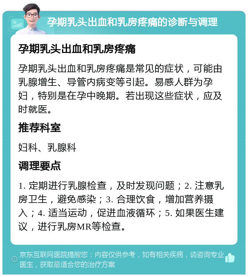 孕期乳头出血和乳房疼痛的诊断与调理 孕期乳头出血和乳房疼痛 孕期乳头出血和乳房疼痛是常见的症状，可能由乳腺增生、导管内病变等引起。易感人群为孕妇，特别是在孕中晚期。若出现这些症状，应及时就医。 推荐科室 妇科、乳腺科 调理要点 1. 定期进行乳腺检查，及时发现问题；2. 注意乳房卫生，避免感染；3. 合理饮食，增加营养摄入；4. 适当运动，促进血液循环；5. 如果医生建议，进行乳房MR等检查。