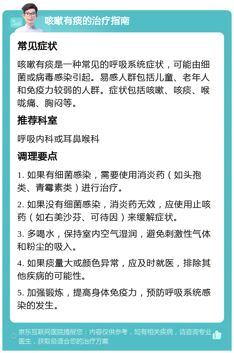 咳嗽有痰的治疗指南 常见症状 咳嗽有痰是一种常见的呼吸系统症状，可能由细菌或病毒感染引起。易感人群包括儿童、老年人和免疫力较弱的人群。症状包括咳嗽、咳痰、喉咙痛、胸闷等。 推荐科室 呼吸内科或耳鼻喉科 调理要点 1. 如果有细菌感染，需要使用消炎药（如头孢类、青霉素类）进行治疗。 2. 如果没有细菌感染，消炎药无效，应使用止咳药（如右美沙芬、可待因）来缓解症状。 3. 多喝水，保持室内空气湿润，避免刺激性气体和粉尘的吸入。 4. 如果痰量大或颜色异常，应及时就医，排除其他疾病的可能性。 5. 加强锻炼，提高身体免疫力，预防呼吸系统感染的发生。