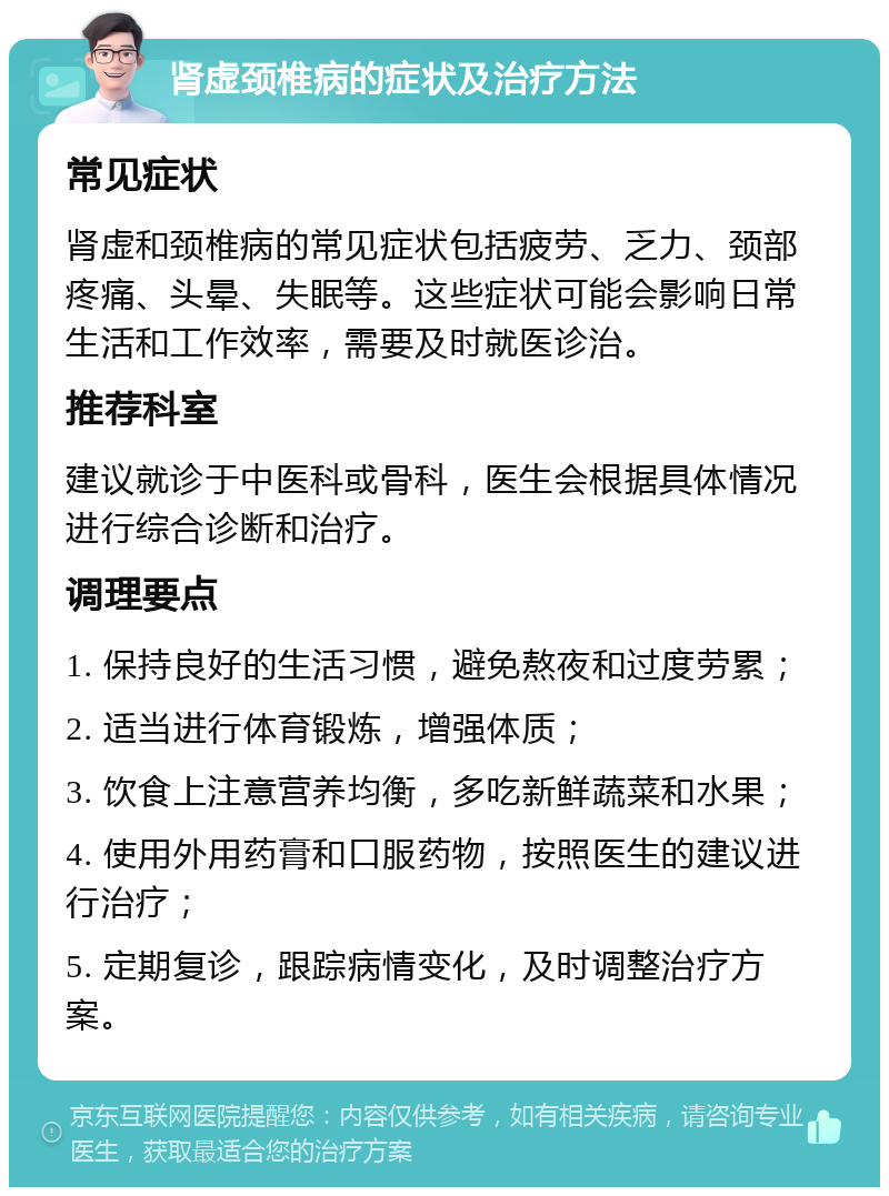 肾虚颈椎病的症状及治疗方法 常见症状 肾虚和颈椎病的常见症状包括疲劳、乏力、颈部疼痛、头晕、失眠等。这些症状可能会影响日常生活和工作效率，需要及时就医诊治。 推荐科室 建议就诊于中医科或骨科，医生会根据具体情况进行综合诊断和治疗。 调理要点 1. 保持良好的生活习惯，避免熬夜和过度劳累； 2. 适当进行体育锻炼，增强体质； 3. 饮食上注意营养均衡，多吃新鲜蔬菜和水果； 4. 使用外用药膏和口服药物，按照医生的建议进行治疗； 5. 定期复诊，跟踪病情变化，及时调整治疗方案。