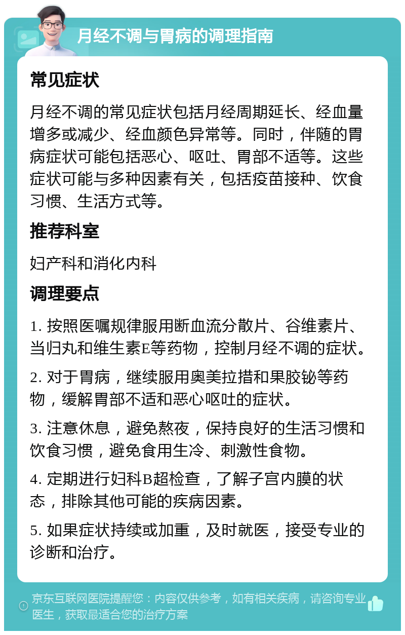 月经不调与胃病的调理指南 常见症状 月经不调的常见症状包括月经周期延长、经血量增多或减少、经血颜色异常等。同时，伴随的胃病症状可能包括恶心、呕吐、胃部不适等。这些症状可能与多种因素有关，包括疫苗接种、饮食习惯、生活方式等。 推荐科室 妇产科和消化内科 调理要点 1. 按照医嘱规律服用断血流分散片、谷维素片、当归丸和维生素E等药物，控制月经不调的症状。 2. 对于胃病，继续服用奥美拉措和果胶铋等药物，缓解胃部不适和恶心呕吐的症状。 3. 注意休息，避免熬夜，保持良好的生活习惯和饮食习惯，避免食用生冷、刺激性食物。 4. 定期进行妇科B超检查，了解子宫内膜的状态，排除其他可能的疾病因素。 5. 如果症状持续或加重，及时就医，接受专业的诊断和治疗。