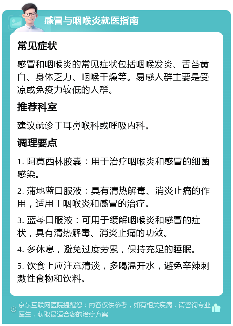 感冒与咽喉炎就医指南 常见症状 感冒和咽喉炎的常见症状包括咽喉发炎、舌苔黄白、身体乏力、咽喉干燥等。易感人群主要是受凉或免疫力较低的人群。 推荐科室 建议就诊于耳鼻喉科或呼吸内科。 调理要点 1. 阿莫西林胶囊：用于治疗咽喉炎和感冒的细菌感染。 2. 蒲地蓝口服液：具有清热解毒、消炎止痛的作用，适用于咽喉炎和感冒的治疗。 3. 蓝芩口服液：可用于缓解咽喉炎和感冒的症状，具有清热解毒、消炎止痛的功效。 4. 多休息，避免过度劳累，保持充足的睡眠。 5. 饮食上应注意清淡，多喝温开水，避免辛辣刺激性食物和饮料。