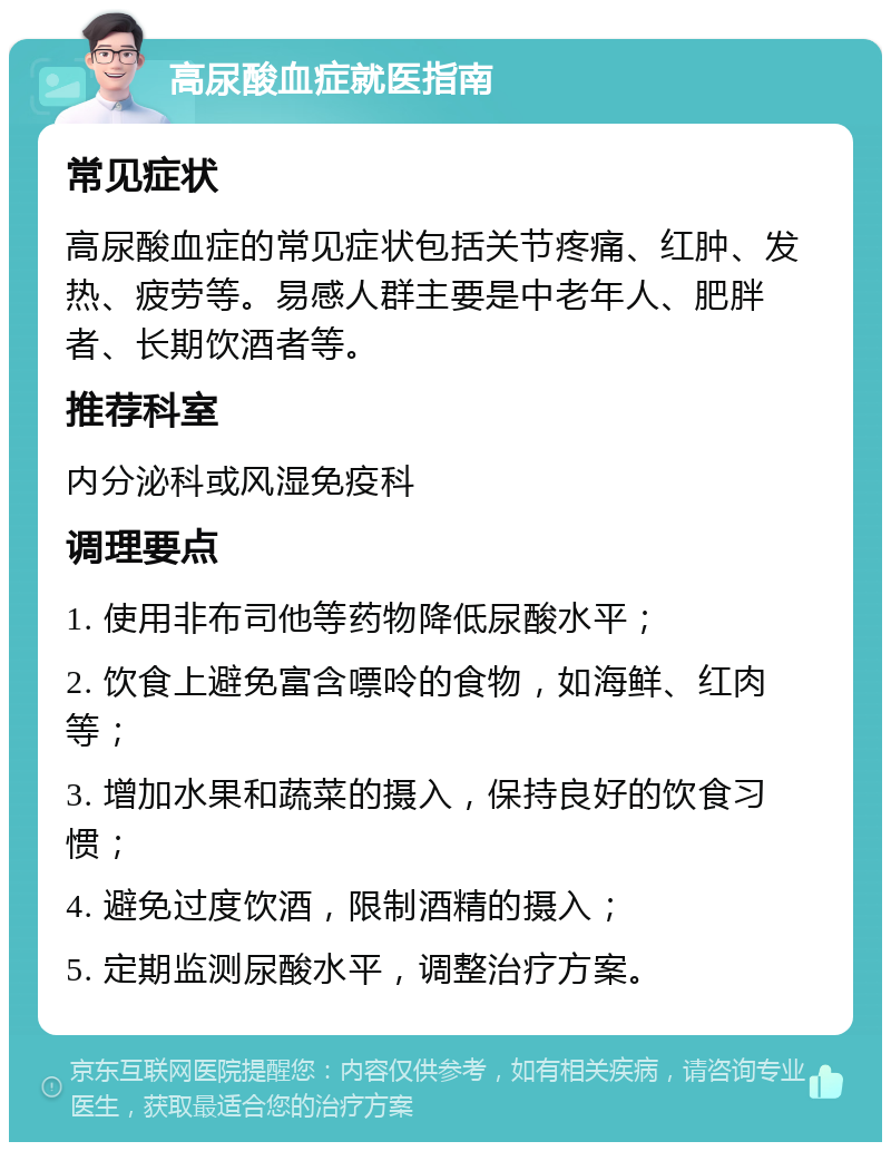 高尿酸血症就医指南 常见症状 高尿酸血症的常见症状包括关节疼痛、红肿、发热、疲劳等。易感人群主要是中老年人、肥胖者、长期饮酒者等。 推荐科室 内分泌科或风湿免疫科 调理要点 1. 使用非布司他等药物降低尿酸水平； 2. 饮食上避免富含嘌呤的食物，如海鲜、红肉等； 3. 增加水果和蔬菜的摄入，保持良好的饮食习惯； 4. 避免过度饮酒，限制酒精的摄入； 5. 定期监测尿酸水平，调整治疗方案。