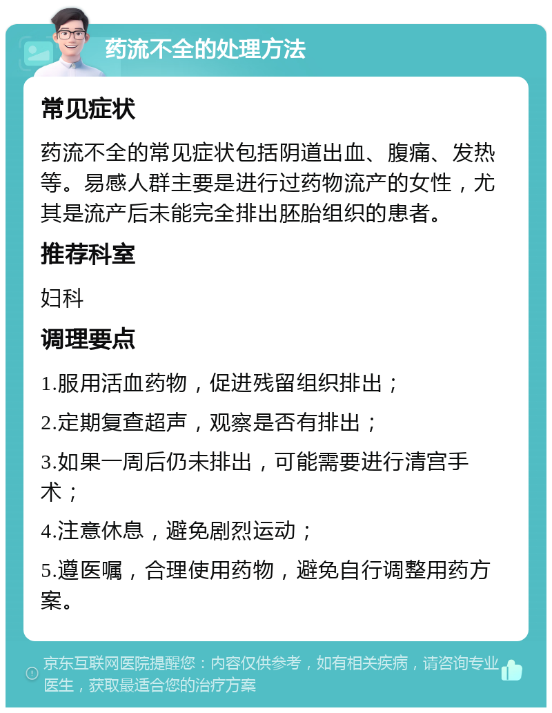 药流不全的处理方法 常见症状 药流不全的常见症状包括阴道出血、腹痛、发热等。易感人群主要是进行过药物流产的女性，尤其是流产后未能完全排出胚胎组织的患者。 推荐科室 妇科 调理要点 1.服用活血药物，促进残留组织排出； 2.定期复查超声，观察是否有排出； 3.如果一周后仍未排出，可能需要进行清宫手术； 4.注意休息，避免剧烈运动； 5.遵医嘱，合理使用药物，避免自行调整用药方案。