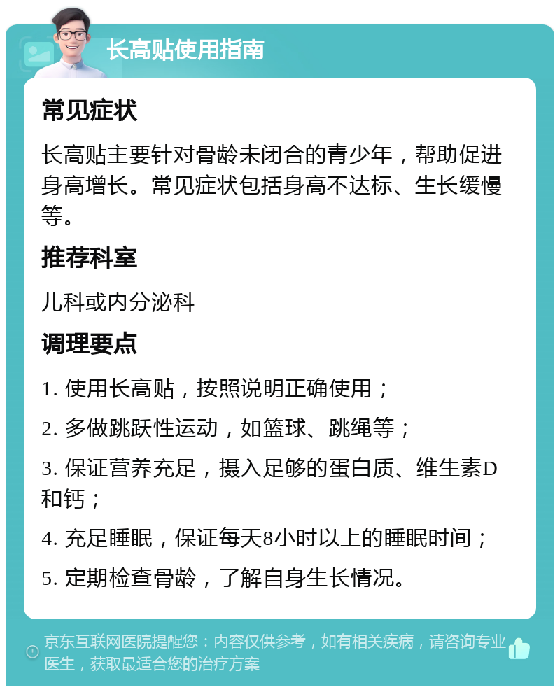 长高贴使用指南 常见症状 长高贴主要针对骨龄未闭合的青少年，帮助促进身高增长。常见症状包括身高不达标、生长缓慢等。 推荐科室 儿科或内分泌科 调理要点 1. 使用长高贴，按照说明正确使用； 2. 多做跳跃性运动，如篮球、跳绳等； 3. 保证营养充足，摄入足够的蛋白质、维生素D和钙； 4. 充足睡眠，保证每天8小时以上的睡眠时间； 5. 定期检查骨龄，了解自身生长情况。