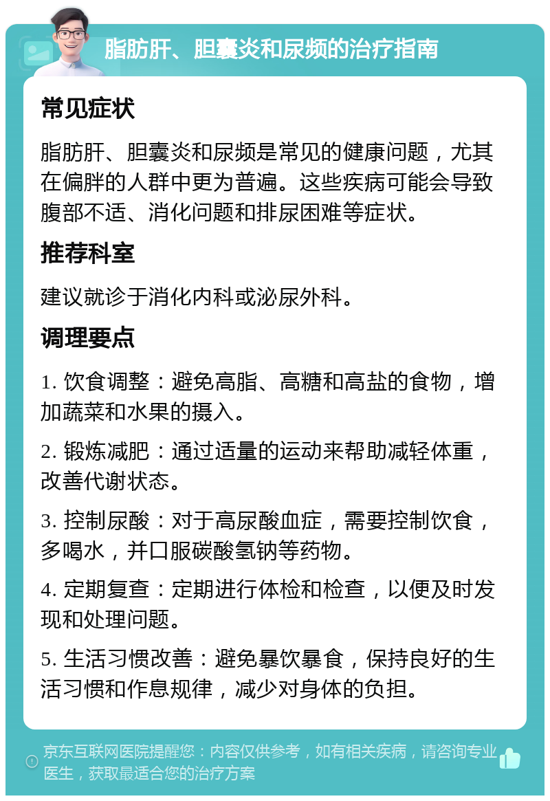 脂肪肝、胆囊炎和尿频的治疗指南 常见症状 脂肪肝、胆囊炎和尿频是常见的健康问题，尤其在偏胖的人群中更为普遍。这些疾病可能会导致腹部不适、消化问题和排尿困难等症状。 推荐科室 建议就诊于消化内科或泌尿外科。 调理要点 1. 饮食调整：避免高脂、高糖和高盐的食物，增加蔬菜和水果的摄入。 2. 锻炼减肥：通过适量的运动来帮助减轻体重，改善代谢状态。 3. 控制尿酸：对于高尿酸血症，需要控制饮食，多喝水，并口服碳酸氢钠等药物。 4. 定期复查：定期进行体检和检查，以便及时发现和处理问题。 5. 生活习惯改善：避免暴饮暴食，保持良好的生活习惯和作息规律，减少对身体的负担。