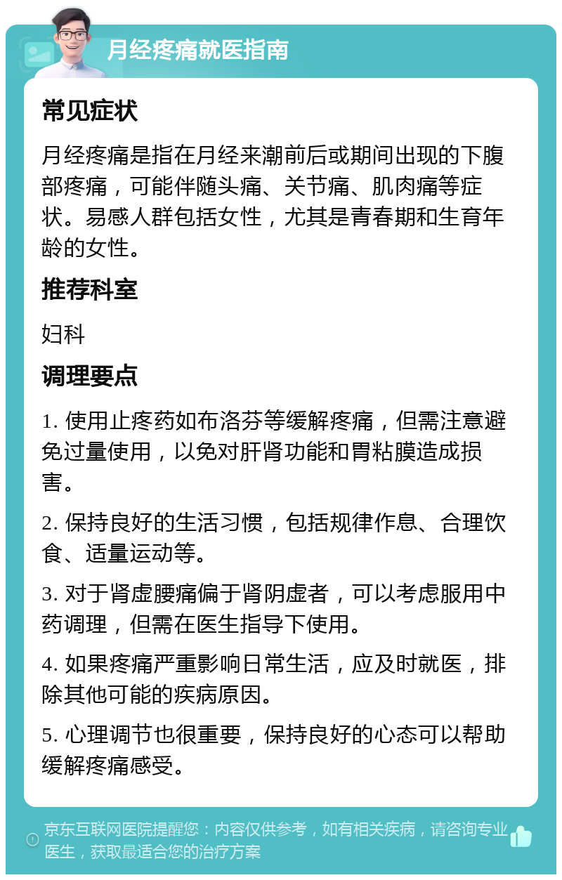 月经疼痛就医指南 常见症状 月经疼痛是指在月经来潮前后或期间出现的下腹部疼痛，可能伴随头痛、关节痛、肌肉痛等症状。易感人群包括女性，尤其是青春期和生育年龄的女性。 推荐科室 妇科 调理要点 1. 使用止疼药如布洛芬等缓解疼痛，但需注意避免过量使用，以免对肝肾功能和胃粘膜造成损害。 2. 保持良好的生活习惯，包括规律作息、合理饮食、适量运动等。 3. 对于肾虚腰痛偏于肾阴虚者，可以考虑服用中药调理，但需在医生指导下使用。 4. 如果疼痛严重影响日常生活，应及时就医，排除其他可能的疾病原因。 5. 心理调节也很重要，保持良好的心态可以帮助缓解疼痛感受。