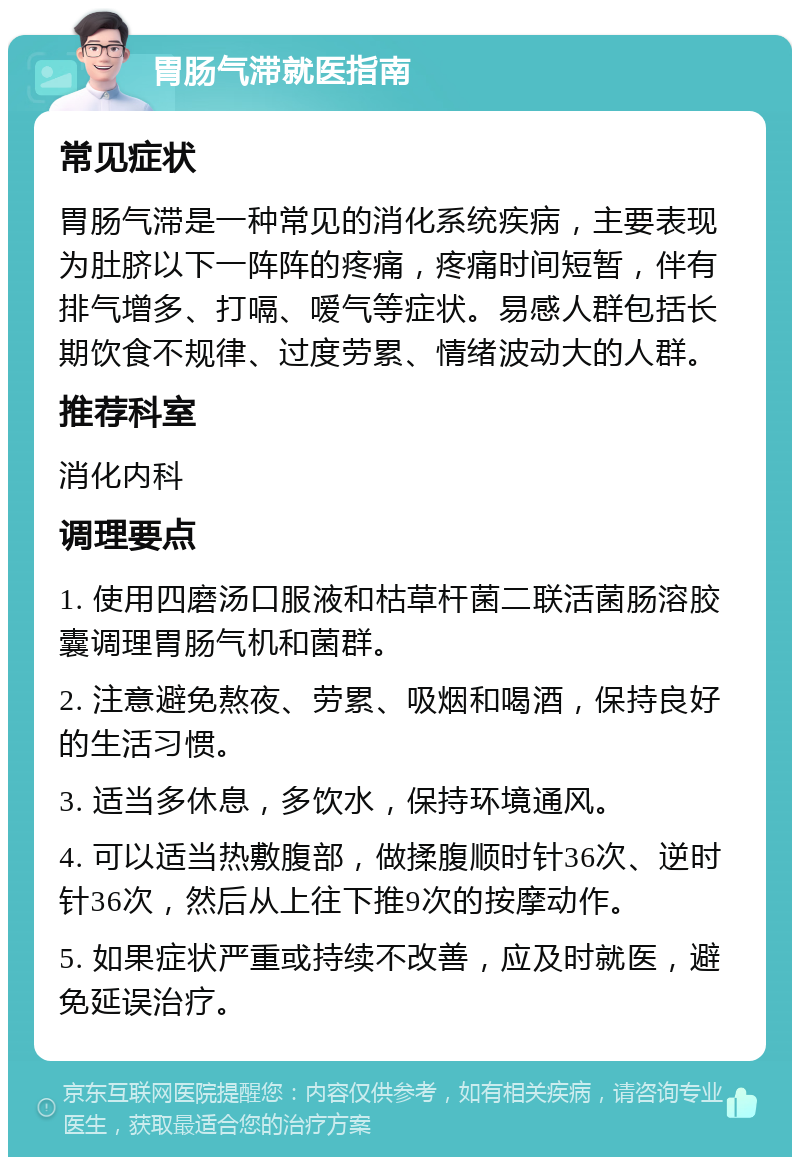 胃肠气滞就医指南 常见症状 胃肠气滞是一种常见的消化系统疾病，主要表现为肚脐以下一阵阵的疼痛，疼痛时间短暂，伴有排气增多、打嗝、嗳气等症状。易感人群包括长期饮食不规律、过度劳累、情绪波动大的人群。 推荐科室 消化内科 调理要点 1. 使用四磨汤口服液和枯草杆菌二联活菌肠溶胶囊调理胃肠气机和菌群。 2. 注意避免熬夜、劳累、吸烟和喝酒，保持良好的生活习惯。 3. 适当多休息，多饮水，保持环境通风。 4. 可以适当热敷腹部，做揉腹顺时针36次、逆时针36次，然后从上往下推9次的按摩动作。 5. 如果症状严重或持续不改善，应及时就医，避免延误治疗。